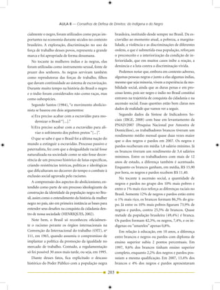 AULA 8 — Conselhos de Defesa de Direitos: do Indígena e do Negro

cialmente o negro, foram utilizados como peças im-             brasileira, instituído desde sempre no Brasil. Da es-
portantes na economia durante séculos no contexto              cravidão ao momento atual, a pobreza, a margina-
brasileiro. A exploração, discriminação no uso da              lidade, a violência e as discriminações de diferentes
força de trabalho desses povos, representa a grande            ordens, a que é submetida essa população, reforçam
marca e foi apropriada de forma desumana.                      o preconceito e a interiorização da condição de in-
   No tocante às mulheres índias e às negras, elas             ferioridade, que em muitos casos inibe a reação, a
foram utilizadas como instrumento sexual, fonte de             denúncia e a luta contra a discriminação vivida.
prazer dos senhores. As negras serviram também                    Podemos notar que, embora em contexto adverso,
como reprodutoras das forças de trabalho, filhos               algumas pessoas negras e junto a elas algumas índias,
que davam continuidade ao sistema de escravização.             mesmo que seja minoria, vivem a experiência da mo-
Durante muito tempo na história do Brasil o negro              bilidade social, ainda que as duras penas e em pro-
e o índio foram considerados não como raças, mas               cesso lento, pois ser negro e índio no Brasil constitui
como subespécies.                                              entraves na trajetória de conquista da cidadania e na
   Segundo Santos (1984), “o movimento abolicio-               ascensão social. Essas questões estão bem claras nos
nista se baseou em dois argumentos:                            dados de realidade que vamos ver a seguir.
  a) Era preciso acabar com a escravidão para mo-                 Segundo dados da Síntese de Indicadores So-
     dernizar o Brasil “[...].”                                ciais (IBGE, 2008) com base em levantamento da
                                                               PNAD/2007 (Pesquisa Nacional por Amostra de
  b)Era preciso acabar com a escravidão para ali-
                                                               Domicílios), os trabalhadores brancos tiveram um
    viar o sofrimento dos pobres pretos “[...]”.
                                                               rendimento médio mensal quase duas vezes maior
   O que se sabe é que o Brasil foi a última nação do
                                                               que o dos negros e pardos em 2007. Os negros e
mundo a extinguir a escravidão. Processo passivo e
                                                               pardos receberam em média 1,8 salário mínimo. Já
paternalista, fez com que a desigualdade racial fosse
                                                               os brancos tiveram um rendimento de 3,4 salários
naturalizada na sociedade como se não fosse decor-
                                                               mínimos. Entre os trabalhadores com mais de 12
rência de um processo histórico de lutas específicas,
                                                               anos de estudo, a diferença também é acentuado.
criando resistências teóricas, políticas e ideológicas         Enquanto os brancos ganham, em média, R$ 15,90
que dificultaram no decorrer do tempo o combate à              por hora, os negros e pardos recebem R$ 11,40.
exclusão social agravada pelo racismo.
                                                                  No tocante à ascensão social, a quantidade de
    A compreensão dos aspectos do abolicionismo, en-           negros e pardos no grupo dos 10% mais pobres e
tendido como parte de um processo ideologizante da             entre o 1% mais rico reforça as diferenças raciais no
construção da identidade da população negra no Bra-            Brasil. Somente 12% de negros e pardos estão entre
sil, assim como o entendimento da história da mulher           o 1% mais rico, os brancos formam 86,3% do gru-
negra no país, são em primeira instância as bases para         po. Já entre os 10% mais pobres figuram 73,9% de
entender seus desafios na conquista da cidadania den-          negros e pardos, contra 25,5% de brancos. Quase
tro de nossa sociedade (HENRIQUES, 2002).                      metade da população brasileira (49,4%) é branca.
   Note bem, o Brasil só reconheceu oficialmen-                Os pardos formam 42,3%, os negros, 7,4%, e os in-
te o racismo perante os órgãos internacionais na               dígenas ou “amarelos” apenas 0,8%.
Convenção da Internacional do trabalho (OIT), no                  Em relação à educação, em 10 anos, a diferença
111, em 1965, quando assumiu o compromisso de                  entre brancos e negros ou pardos com diploma de
implantar a política da promoção da igualdade no               ensino superior subiu 2 pontos percentuais. Em
mercado de trabalho. Contudo, a regulamentação                 1997, 9,6% dos brancos tinham ensino superior
só foi possível 30 anos mais tarde, ou seja, em 1995.          completo, enquanto 2,2% dos negros e pardos pos-
   Diante desses fatos, fica explicitado o descaso             suíam a mesma qualificação. Em 2007, 13,4% dos
histórico do Poder Público com a população negra               brancos e 4% dos negros e pardos apresentavam

                                                         203
 