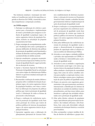 AULA 8 — Conselhos de Defesa de Direitos: do Indígena e do Negro

   Nas instâncias estaduais e municipais são insti-                 ral, o estabelecimento de diretrizes orçamen-
tuídos os Conselhos por meio de leis específicas, se-               tárias e a alocação de recursos no Orçamento
guindo as diretrizes do CNPIR, e mantendo as mes-                   Anual da União, visando a subsidiar decisões
mas competências e composição correlatas.                           governamentais relativas à implementação de
                                                                    ações de promoção da igualdade racial.
  Ao CNPIR compete:
                                                                 8. Propor a realização e o acompanhamento do
   1. Participar na elaboração de critérios e parâ-                 processo organizativo da conferência nacio-
      metros para a formulação e implementação                      nal de promoção da igualdade racial, bem
      de metas e prioridades para assegurar as con-                 como participar de eventos que tratem de
      dições de igualdade à população negra e de                    políticas públicas de interesse da população
      outros segmentos étnicos da população bra-                    negra e de outros segmentos étnicos da po-
      sileira, inclusive na articulação da proposta                 pulação brasileira.
      orçamentária da União.                                     9. Zelar pelas deliberações das conferências na-
   2. Propor estratégias de acompanhamento, avalia-                 cionais de promoção da igualdade racial; e
      ção e fiscalização, bem como a participação no                propor o desenvolvimento de programas e
      processo deliberativo de diretrizes das políticas             projetos de capacitação sobre as relações ra-
      de promoção da igualdade racial, fomentando a                 ciais no âmbito da Administração Pública.
      inclusão da dimensão racial nas políticas públi-          10. Articular-se com órgãos e entidades públicos
      cas desenvolvidas em âmbito nacional.                         e privados, não representados no CNPIR, vi-
   3. Apreciar anualmente a proposta orçamentá-                     sando a fortalecer o intercâmbio para a pro-
      ria da Secretaria Especial de Políticas de Pro-               moção da igualdade racial.
      moção da Igualdade Racial e sugerir priorida-             11. Articular-se com as entidades e organizações
      des na alocação de recursos.                                  do movimento social negro e de outros seg-
   4. Apoiar a Secretaria Especial de Políticas de                  mentos étnicos da população brasileira, con-
      Promoção da Igualdade Racial na articulação                   selhos estaduais e municipais da comunidade
      com outros órgãos da Administração Pública                    negra, bem como de outros conselhos seto-
      federal e os governos estadual, municipal e do                riais para ampliar a cooperação mútua e esta-
      Distrito Federal.                                             belecer estratégias comuns para a implemen-
   5. Recomendar a realização de estudos, debates e                 tação de ações da política de igualdade racial.
      pesquisas sobre a realidade da situação da po-            12. Propor, em parceria com organismos gover-
      pulação negra e de outros segmentos étnicos                   namentais e não-governamentais, nacionais e
      da população brasileira, com vistas a contri-                 internacionais a identificação de sistemas de
      buir na elaboração de propostas de políticas                  indicadores no sentido de estabelecer metas e
      públicas que visem à promoção da igualdade                    procedimentos, com base nesses índices, para
      racial e à eliminação de todas as formas de                   monitorar a aplicação das atividades relacio-
      preconceito e discriminação.                                  nadas com a promoção da igualdade racial.
   6. Propor a realização de conferências nacio-                13. Zelar pelos direitos culturais da população
      nais de promoção da igualdade racial, bem                     negra, especialmente pela preservação da me-
      como participar de eventos que tratem de                      mória e das tradições africanas e afro-brasi-
      políticas públicas de interesse da população                  leiras, bem como pela diversidade cultural,
      negra e de outros segmentos étnicos da po-                    constitutiva da formação histórica e social do
      pulação brasileira.                                           povo brasileiro.
   7. Apresentar sugestões para a elaboração do                 14. Zelar, acompanhar e propor medidas de de-
      planejamento plurianual do Governo Fede-                      fesa de direitos de indivíduos e grupos étni-

                                                          205
 