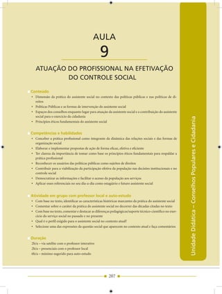 AULA 9 — Atuação do Profissional na Efetivação do Controle Social


                                            AULA

                      ____________________       9
  ATUAÇãO DO PrOfISSIONAL NA EfETIvAÇãO
          DO CONTrOLE SOCIAL

Conteúdo
• Dimensão da prática do assistente social no contexto das políticas públicas e nas políticas de di-
  reitos
• Políticas Públicas e as formas de intervenção do assistente social
• Espaços dos conselhos enquanto lugar para atuação da assistente social e a contribuição do assistente
  social para o exercício da cidadania




                                                                                                           Unidade Didática – Conselhos Populares e Cidadania
• Princípios éticos fundamentais do assistente social


Competências e habilidades
• Conceber a prática profissional como integrante da dinâmica das relações sociais e das formas de
  organização social
• Elaborar e implementar propostas de ação de forma eficaz, efetiva e eficiente
• Ter clareza da importância de tomar como base os princípios éticos fundamentais para respaldar a
  prática profissional
• Reconhecer os usuários das políticas públicas como sujeitos de direitos
• Contribuir para a viabilização da participação efetiva da população nas decisões institucionais e no
  controle social
• Democratizar as informações e facilitar o acesso da população aos serviços
• Aplicar esses referenciais no seu dia-a-dia como estagiário e futuro assistente social


Atividade em grupo com professor local e auto-estudo
• Com base no texto, identificar as características históricas marcantes da prática do assistente social
• Comentar sobre o caráter da prática do assistente social no decorrer das décadas citadas no texto
• Com base no texto, comentar e destacar as diferenças pedagógicas/suporte técnico-científico no exer-
  cício do serviço social no passado e no presente
• Qual é o perfil exigido para o assistente social no contexto atual?
• Selecione uma das expressões da questão social que aparecem no contexto atual e faça comentários


Duração
2h/a – via satélite com o professor interativo
2h/a – presenciais com o professor local
6h/a – mínimo sugerido para auto-estudo




                                                       207
 