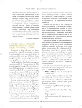 Unidade Didática — Conselhos Populares e Cidadania

     “Na realização do processo educativo tem que se es-           vismo, do discurso humanista cristão com suporte
     cutar as vozes da razão e da paixão; e para que pos-          técnico-científico positivista. O contexto de atuação
     sam ser escutadas é necessário recuperar, resgatar,           dos trabalhadores é centrado na prática positivista,
     ou melhor, reconhecer aquilo que está lá, embora              manipuladora, instrumental, imediatista. O caráter
     não se tivessem olhos e ouvidos para ver e escutar...         de experimentação e de fragmentação; de ajuste e
     E o que sempre esteve lá é o sentimento, a afetivida-         conservação.
     de, a compreensão, a intuição. A compreensão que
                                                                      Por outro lado, nos anos 60, com o contexto de
     pode levar, junto com o analítico, ao compromis-
                                                                   mudanças econômicas, sociais, políticas e culturais,
     so; com promessa. E a promessa tem que ser fiada,
                                                                   leva-se aos questionamentos: expansão do capita-
     confiada. E esta confiança é dada pela capacidade
     comunicativa, sem anular ou excluir o outro. Assim            lismo mundial impõe à América Latina um desen-
     recuperar a paixão como sentimento é poder eroti-             volvimento excludente e subordinado. Isso gera no
     zar as relações, no sentido amoroso de unir-se, sem           serviço social insatisfação, levando à revisão do ser-
     apagar as diferenças...”                                      viço social de um novo projeto comprometido com
                                 (Cardoso de Mello, 1993)          demandas das classes subalternas.
                                                                      Contudo, nas décadas de 70 a 90, diante do pro-
                                                                   cesso de redemocratização do estado da sociedade
O ASSISTENTE SOCIAL NA DIMENSÃO DA                                 brasileira, o período traz relevantes contribuições
PRÁTICA NO CONTEXTO DAS POLÍTICAS                                  vindas do avanço dos movimentos sociais e com
PÚBLICAS E NAS POLÍTICAS DE DIREITOS                               adesão dos movimentos dos trabalhadores de di-
   Com certeza no decorrer do curso você já viu e                  ferentes áreas sociais. Tempos marcados também
debateu sobre a origem do serviço social e, portanto,              pelo movimento de reconceitualização do serviço
já tem uma idéia de como vem se dando a prática do                 social e construção do seu projeto ético-político.
assistente social na construção da história. Portan-               Nesse contexto, a prática se direciona no sentido de
to, aqui vamos fazer um breve resgate introdutório                 contribuir com a construção de outra sociabilida-
com o propósito de nos situarmos no contexto.                      de adversa à sociabilidade capitalista, paternalista e
   Prezado acadêmico: É muito importante prestar                   centrada na filantropia, buscando-se à resistência a
atenção a essa fala do Professor Cardoso de Mello,                 ofensiva neoliberal.
pois ela traz para nós uma grande contribuição e ofe-                 Bem, feito esse comentário, vamos agora apresen-
rece subsídio para pensar sobre a prática passada e                tar as formas de intervenções possíveis do assistente
futura do trabalhador do serviço social. Aponta algu-              social no contexto das políticas públicas.
mas questões como possibilidades na construção de                     • Políticas Públicas: forma de intervenção do
novas práticas. Não apenas a partir do olhar do traba-                   assistente social
lhador, mas, sobretudo, dos olhares, dos saberes, dos                 A atuação do assistente social na realidade social
sentimentos dos sujeitos com quem trabalhamos.                     está condicionada aos recursos, respostas institucio-
   O serviço social tem sua origem e trajetória mar-               nalizadas às situações problemáticas, materializadas
cada pelos movimentos históricos de idéias e con-                  por programas, projetos e serviços. Temos quatro
teúdos doutrinários do pensamento social da Igreja                 momentos norteadores:
Católica e da corrente humanista. As questões so-                     • Constituição do problema ou da agenda gover-
ciais vistas como problemas morais e religiosos, a                       namental.
intervenção centrada na família e no indivíduo. A                     • Formulação de alternativas de políticas – diag-
prática sustentada na busca de solução de proble-                        nóstico.
mas no campo de valores comportamentais.                              • Adoção da política.
   Nos anos 40, o serviço social sofre influência                     • Implementação ou exercício de programas so-
norte-americana, da teoria conservadora do positi-                       ciais.

                                                             208
 