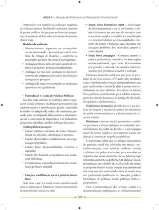 AULA 9 — Atuação do Profissional na Efetivação do Controle Social

   Outro pilar está inserido na avaliação: exigência                • Antes: visão humanista-cristã – valorização
para financiamento. No Brasil é mais para controle                    da dimensão pessoal e social do homem: o ob-
de gastos públicos do que para realimentar progra-                    jeto é o homem no processo de interação com
mas. A avaliação atribui valor ao esforço de apreciar                 o seu meio social, e o objetivo é a mobilização
efeitos reais.                                                        e o desenvolvimento de potencialidades: con-
   Modelos de avaliação:                                              junto de papéis e funções: ação educativa em
   • Monitoramento: segmento ou acompanha-                            situações-problema dos indivíduos, grupos e
     mento continuado – gerencial para aferir con-                    coletividades.
     trole da entrega de insumos –, conforme as                     • Hoje: Nova concepção – Contexto externo à
     metas para garantir eficiência dos programas.                    prática profissional, vinculada aos seus papéis
   • Avaliação política: juízo de valor a partir de cri-              socioocupacionais, que estão determinados
     térios e princípios políticos fundamentais.                      por grandes e extensas contradições histórico-
   • Avaliação do processo: centrada no desenvol-                     sociais e por problemática teórico-cultural.
     vimento do programa para aferir sua eficácia e                 Embora o assistente social atue por meio da pres-
     correções no processo.                                      tação de serviços sociais, efetivados pelas entidades
   • Avaliação de impactos: centrada nas mudanças                a que o profissional se vincula contratualmente, sua
     quantitativas e qualitativas.                               ação incide sobre o modo de viver e pensar dos tra-
                                                                 balhadores no seu cotidiano. Retraduzir os valores
                                                                 ético-políticos, contribuindo para a defesa intransi-
   • Formulação e Gestão de Políticas Públicas
                                                                 gente dos direitos humanos, da justiça, da liberdade,
   Essa área exige domínio de múltiplos saberes: legis-
                                                                 da eqüidade e da democracia.
lações sociais correntes; atualizações permanentes das
                                                                    Tradicionais demandas: plantão social e nas prá-
regulamentações e modificações; grande capacidade
                                                                 ticas de triagem e encaminhamento, levantamento
de análise das relações de poder e da conjuntura, pas-
                                                                 de perfis socioeconômicos e cadastramento de re-
sando pelas estratégias de planejamento e administra-
                                                                 cursos sociais;
ção até a construção de diagnósticos e de indicadores
que possam subsidiar a melhor definição das ações.                  Mudanças: contexto social, econômico e políti-
                                                                 co que busca a democratização da sociedade, des-
   Gestão pública passa por:
                                                                 centralização do poder do Estado e a participação
   • Caráter público: interesses de todos. Transpa-
                                                                 social de novos sujeitos e movimentos sociais em
     rência nas decisões, informações e recursos.
                                                                 direção à construção de políticas públicas.
   • Caráter democrático: fortalecimento das orga-
                                                                    É importante saber que os antigos mecanismos
     nizações populares.
                                                                 de proteção social são colocados em prática con-
   • Caráter ético: Responsabilidade. Critérios e
                                                                 traditoriamente, com políticas residuais, casuais
     eqüidade.
                                                                 e seletivas em pobreza extrema, para amenizar os
   • Caráter de eficiência: competência com avalia-              impactos das novas condições sociais (desemprego
     ções periódicas.                                            estrutural, aumento da pobreza e da exclusão social,
   • Compromisso com o desenvolvimento: econô-                   precarização do trabalho etc.) colocando em xeque
     mico, político e cultural                                   os próprios direitos sociais (requer um profissional
                                                                 não mais executor terminal de políticas sociais, mas
  • Funções: mobilização social e práticas educa-                um profissional qualificado na execução, gestão e
     tivas                                                       formulação de políticas sociais públicas, crítico e
  Note bem, o serviço social no seu caminho oscila               propositivo).
entre as tradicionais formas ao redimensionamento                   Com a universalização dos serviços sociais e a
de suas funções sociais, ou seja:                                descentralização participativa, o redirecionamento

                                                           209
 