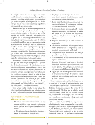 Unidade Didática — Conselhos Populares e Cidadania

das funções socioinstitucionais requer um serviço                  • Ampliação e consolidação da cidadania (...)
social não mais para execução de políticas públicas,                 com vistas à garantia dos direitos civis, sociais
mas para uma base organizacional situada na fun-                     e políticos da classe trabalhadora.
ção gerencial, seja das próprias políticas, seja de seus           • Defesa e aprofundamento da democracia en-
serviços ou de pessoas nas organizações públicas,                    quanto socialização da participação política e
privadas e não-governamentais.                                       da riqueza socialmente produzida.
   Na medida em que tal capacidade exigida hoje do                 • Posicionamento em favor da eqüidade e justiça
assistente social supõe escolhas de valores que pas-                 social que assegure a universalidade de acesso
sam a orientar as ações na direção do que a julga                    aos bens e serviços relativos aos programas e
melhor, isso significa dizer que a ética orientadora                 políticas sociais, bem como a sua gestão demo-
da práxis não se situa independentemente das de-                     crática.
mais, ela deve ser considerada na esfera do coletivo,              • Empenho na eliminação de todas as formas de
na totalidade social, ou seja, no reconhecimento das                 preconceito.
adversidades nas relações sociais e na interdiscipli-
                                                                   • Garantia do pluralismo pelo respeito às cor-
naridade. Assim, a ética hoje é permeada por pos-
                                                                     rentes democráticas e compromisso com o
sibilidades de conexões e interações com os valores
                                                                     constante aprimoramento intelectual.
humanos emancipatórios direcionados à constru-
                                                                   • Compromisso com a qualidade dos serviços
ção de uma nova cultura brasileira, o que supõe
                                                                     prestados à população.
uma prática social consciente voltada para a capaci-
tação dos sujeitos na superação da alienação.                      • Articulação com os movimentos de outras ca-
   Assim sendo, caro acadêmico, o projeto profissio-                 tegorias profissionais.
nal, que tem como função a ampliação e a garantia                  • Exercício do serviço social sem ser discrimi-
dos direitos fundamentais e da cidadania, só se sus-                 nado nem discriminar por questão de classe
tentará politicamente entendendo que a prática não                   social, gênero, etnia, religião, nacionalidade,
é exclusiva do trabalhador do serviço social, mas do                 orientação sexual, idade e condição física.
conjunto de forças sociais progressivas e articuladas              • Opção por um projeto profissional vinculado
em projetos, programas e ações de todas as áreas                     ao processo de construção de uma nova ordem
governamentais e não-governamentais. E, mais que                     societária sem dominação-exploração de clas-
isso, em consonância com os avanços que a profis-                    se, etnia e gênero.
são realizou na construção de um processo de tra-                   Observe que esse referencial explicita claramen-
balho baseado no Código de Ética e na Lei 8.662/93,              te o caráter da prática do assistente social hoje.
que regulamenta o exercício da profissão.                        Concebe a prática profissional como integrante da
   Com certeza você já estudou ou ouviu falar dos                dinâmica das relações sociais e das formas de or-
princípios éticos fundamentais que orientam a nos-               ganização social. Vale dizer que as relações sociais
sa prática profissional. Mas cabe aqui relacioná-los:            existentes na sociedade não são estáticas, imutá-
                                                                 veis, estabelecidas para sempre. Elas são dinâmi-
PRINCÍPIOS ÉTICOS FUNDAMENTAIS DO                                cas, podendo ser transformadas pelo próprio indí-
ASSISTENTE SOCIAL                                                viduo que as integra.
  • Liberdade como valor ético central e as de-                     Nesse sentido, Freire (1992) traz algumas con-
    mandas políticas a ela inerentes-autonomia,                  tribuições muito importantes na relação da prática
    emancipação e plena expansão dos indivíduos                  pedagógica; uma delas diz respeito ao pensar estáti-
    sociais.                                                     co, não dinâmico, não dialético, um pensar sozinho.
  • A defesa intransigente dos direitos humanos e                Para ele, no processo pedagógico há que se sonhar
    recusa do arbítrio e do autoritarismo,                       com coisas possíveis, e o critério de possibilidade

                                                           210
 