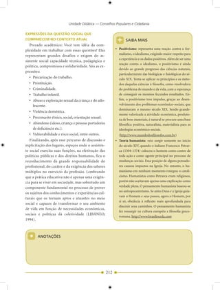 Unidade Didática — Conselhos Populares e Cidadania

EXPRESSÕES DA QUESTÃO SOCIAL QUE
COMPARECEM NO CONTEXTO ATUAL                                 +     SAIBA MAIS
   Prezado acadêmico: Você tem idéia da com-
plexidade em trabalhar com essas questões? Elas             • Positivismo: representa uma reação contra o for-
                                                              malismo, o idealismo, exigindo maior respeito para
representam grandes desafios e exigem do as-
                                                              a experiência e os dados positivos. Além de ser uma
sistente social capacidade técnica, pedagógica e
                                                              reação contra o idealismo, o positivismo é ainda
política, compromisso e solidariedade. São as ex-
                                                              devido ao grande progresso das ciências naturais,
pressões:
                                                              particularmente das biológicas e fisiológicas do sé-
   • Precarização do trabalho.                                culo XIX. Tenta-se aplicar os princípios e os méto-
   • Prostituição.                                            dos daquelas ciências à filosofia, como resolvedora
   • Criminalidade.                                           do problema do mundo e da vida, com a esperança
   • Trabalho infantil.                                       de conseguir os mesmos fecundos resultados. En-
   • Abuso e exploração sexual da criança e do ado-           fim, o positivismo teve impulso, graças ao desen-
     lescente.                                                volvimento dos problemas econômico-sociais, que
                                                              dominaram o mesmo século XIX. Sendo grande-
   • Violência doméstica.
                                                              mente valorizada a atividade econômica, produto-
   • Preconceito étnico, social, orientação sexual.
                                                              ra de bens materiais, é natural se procure uma base
   • Abandono (idoso, criança e pessoas portadoras            filosófica positiva, naturalista, materialista para as
     de deficiência etc.).                                    ideologias econômico-sociais.
   • Vulnerabilidade e risco social, entre outros.            (http://www.mundodosfilosofos.com.br)
   Finalizando, após esse percurso de discussão e           • Teoria humanista: veio surgir somente no início
explicitação dos lugares, espaços onde o assisten-            do século XIV, quando o italiano Francesco Petrar-
te social exercita suas funções, na efetivação das            ca (1304-1374) colocou o homem como centro de
políticas públicas e dos direitos humanos, fica o             toda ação e como agente principal no processo de
reconhecimento da grande responsabilidade do                  mudanças sociais. Essa posição de alguns pensado-
profissional, do caráter e da exigência dos saberes           res causou impactos na Igreja. No entanto, o hu-
múltiplos no exercício da profissão. Lembrando                manismo em nenhum momento renegou o catoli-
que a prática educativa não é apenas uma exigên-              cismo. Humanistas como Petrarca eram religiosos,
cia para se viver em sociedade, mas sobretudo um              porém não aceitavam apenas uma explicação como
componente fundamental no processo de prover                  verdade plena. O pensamento humanista baseou-se
                                                              no antropocentrismo. Se antes Deus e a Igreja guia-
os sujeitos dos conhecimentos e experiências cul-
                                                              vam o Homem e seus passos, agora o Homem, por
turais que os tornam aptos e atuantes no meio
                                                              si só, obedecia à reflexão mais aprofundada para
social e capazes de transformar o seu ambiente
                                                              discenir seus caminhos. O pensamento humanista
de vida em função de necessidades econômicas,
                                                              fez ressurgir na cultura européia a filosofia greco-
sociais e políticas da coletividade (LIBÂNEO,
                                                              romana. http://www.brasilescola.com
1994).



  *    ANOTAÇÕES




                                                      212
 