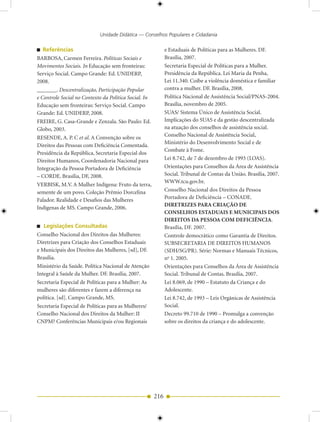 Unidade Didática — Conselhos Populares e Cidadania

   Referências                                               e Estaduais de Políticas para as Mulheres. DF.
BARBOSA, Carmen Ferreira. Políticas Sociais e                Brasília, 2007.
Movimentos Sociais. In Educação sem fronteiras:              Secretaria Especial de Políticas para a Mulher.
Serviço Social. Campo Grande: Ed. UNIDERP,                   Presidência da República. Lei Maria da Penha,
2008.                                                        Lei 11.340. Coíbe a violência doméstica e familiar
_______. Descentralização, Participação Popular              contra a mulher. DF. Brasília, 2008.
e Controle Social no Contexto da Política Social. In         Política Nacional de Assistência Social/PNAS-2004.
Educação sem fronteiras: Serviço Social. Campo               Brasília, novembro de 2005.
Grande: Ed. UNIDERP, 2008.                                   SUAS/ Sistema Único de Assistência Social.
FREIRE, G. Casa-Grande e Zenzala. São Paulo: Ed.             Implicações do SUAS e da gestão descentralizada
Globo, 2003.                                                 na atuação dos conselhos de assistência social.
RESENDE, A. P. C et al. A Convenção sobre os                 Conselho Nacional de Assistência Social,
                                                             Ministério do Desenvolvimento Social e de
Direitos das Pessoas com Deficiência Comentada.
                                                             Combate à Fome.
Presidência da República, Secretaria Especial dos
Direitos Humanos, Coordenadoria Nacional para                Lei 8.742, de 7 de dezembro de 1993 (LOAS).
Integração da Pessoa Portadora de Deficiência                Orientações para Conselhos da Área de Assistência
– CORDE. Brasília, DF, 2008.                                 Social. Tribunal de Contas da União. Brasília, 2007.
                                                             WWW.tcu.gov.br.
VERBISK, M.V. A Mulher Indígena: Fruto da terra,
semente de um povo. Coleção Prêmio Dorcelina                 Conselho Nacional dos Direitos da Pessoa
Falador. Realidade e Desafios das Mulheres                   Portadora de Deficiência – CONADE.
                                                             DIRETRIZES PARA CRIAÇÃO DE
Indígenas de MS. Campo Grande, 2006.
                                                             CONSELHOS ESTADUAIS E MUNICIPAIS DOS
                                                             DIREITOS DA PESSOA COM DEFICIÊNCIA.
   Legislações Consultadas                                   Brasília, DF. 2007.
Conselho Nacional dos Direitos das Mulheres:                 Controle democrático como Garantia de Direitos.
Diretrizes para Criação dos Conselhos Estaduais              SUBSECRETARIA DE DIREITOS HUMANOS
e Municipais dos Direitos das Mulheres, [sd], DF.            (SDH/SG/PR). Série: Normas e Manuais Técnicos,
Brasília.                                                    no 1. 2005.
Ministério da Saúde. Política Nacional de Atenção            Orientações para Conselhos da Área de Assistência
Integral à Saúde da Mulher. DF. Brasília, 2007.              Social. Tribunal de Contas. Brasília, 2007.
Secretaria Especial de Políticas para a Mulher: As           Lei 8.069, de 1990 – Estatuto da Criança e do
mulheres são diferentes e fazem a diferença na               Adolescente.
política. [sd]. Campo Grande, MS.                            Lei 8.742, de 1993 – Leis Orgânicas de Assistência
Secretaria Especial de Políticas para as Mulheres/           Social.
Conselho Nacional dos Direitos da Mulher: II                 Decreto 99.710 de 1990 – Promulga a convenção
CNPM? Conferências Municipais e/ou Regionais                 sobre os direitos da criança e do adolescente.




                                                       216
 