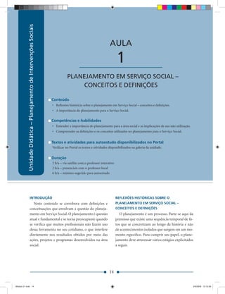 Unidade Didática – Planejamento de Intervenções Sociais
                                                                               Unidade Didática — Planejamento de Intervenções Sociais



                                                                                                                 AULA

                                                                                          ____________________          1
                                                                                 PLANEJAMENTO EM SERVIÇO SOCIAL –
                                                                                      CONCEITOS E DEFINIÇÕES

                                                                      Conteúdo
                                                                      • Reﬂexões históricas sobre o planejamento em Serviço Social – conceitos e deﬁnições.
                                                                      • A importância do planejamento para o Serviço Social.

                                                                      Competências e habilidades
                                                                      • Entender a importância do planejamento para a área social e as implicações de sua não utilização.
                                                                      • Compreender as deﬁnições e os conceitos utilizados no planejamento para o Serviço Social.


                                                                      Textos e atividades para autoestudo disponibilizados no Portal
                                                                      Veriﬁcar no Portal os textos e atividades disponibilizados na galeria da unidade.


                                                                      Duração
                                                                      2 h/a – via satélite com o professor interativo
                                                                      2 h/a – presenciais com o professor local
                                                                      6 h/a – mínimo sugerido para autoestudo




                     INTRODUÇÃO                                                                                         REFLEXÕES HISTÓRICAS SOBRE O
                        Neste conteúdo se corrobora com deﬁnições e                                                     PLANEJAMENTO EM SERVIÇO SOCIAL –
                     conceituações que envolvam a questão do planeja-                                                   CONCEITOS E DEFINIÇÕES
                     mento em Serviço Social. O planejamento é questão                                                     O planejamento é um processo. Parte-se aqui da
                     atual e fundamental e se torna preocupante quando                                                  premissa que existe uma sequência temporal de fa-
                     se veriﬁca que muitos proﬁssionais não fazem uso                                                   tos que se concretizam ao longo da história e não
                     dessa ferramenta no seu cotidiano, o que interfere                                                 de acontecimentos isolados que surgem em um mo-
                     diretamente nos resultados obtidos por meio das                                                    mento especíﬁco. Para cumprir seu papel, o plane-
                     ações, projetos e programas desenvolvidos na área                                                  jamento deve atravessar vários estágios explicitados
                     social.                                                                                            a seguir.




                                                                                                                 14


Modulo 01.indd 14                                                                                                                                                           2/6/2009 12:15:38
 