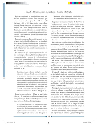 AULA 1 — Planejamento em Serviço Social – Conceitos e Deﬁnições

                  Pode-se considerar o planejamento como um                           aquele que inclui o processo da participação crítica
               processo de reﬂexão e como uma “disciplina que                         no planejamento social (Barbosa, 1980, p. 14).
               instrumenta transformações da realidade social”
                                                                                    Registra-se assim o nascimento da disciplina de
               (Barbosa, 1980, p. 11). Com muita propriedade,
                                                                                 Planejamento nos cursos de Serviço Social, nas es-
               Barbosa aﬁrma ainda que “por natureza, o plane-
                                                                                 colas norte-americanas. No Brasil, a disciplina Pla-
               jamento não é nem todo-poderoso, nem meio de
                                                                                 nejamento em Serviço Social iniciou-se em 1968,
               dominação da sociedade, mas, ao contrário, tem ca-
                                                                                 segundo Barbosa, que também faz um apanhado
               ráter eminentemente humanístico e é elemento im-
                                                                                 histórico dos aspectos evolutivos do planejamento.
               portante e estratégico de uma práxis democrática”
                                                                                 Para tanto, aborda a relação direta do processo de
               (Barbosa, 1980, p. 11).
                                                                                 racionalidade do ser humano com o ato de planejar
                  Esse autor relata, ainda, que inicialmente na his-
                                                                                 e aﬁrma ser esse ato inerente ao homem.
               tória do Serviço Social utilizava-se a terminologia
                                                                                    Para entender a evolução da necessidade do pla-
               plano de tratamento correspondente ao resultado
                                                                                 nejamento é preciso compreender a evolução, no
               da ação de planejar juntamente com o então cha-
                                                                                 homem, da consciência de individualidade em con-
               mado “cliente” em uma tentativa de solucionar os
                                                                                 traposição à coletividade, como mostrado a seguir.
               seus problemas.
                                                                                 Segundo o mesmo autor, o homem não havia des-
                  No período em que a palavra planejamento tor-
                                                                                 pertado para se tornar um ser individual e a partici-
               nou-se mais generalizada, foi relacionada com toda
                                                                                 pação, consequentemente, era atribuição grupal não
               a ordenação lógica e racional do proﬁssional, com
                                                                                 sendo vista ou entendida na sua individualidade.
               início na fase do estudo até o ﬁnal do tratamento.
                                                                                    De acordo com Ammann (1978 apud Barbosa,
               Em um período mais próximo, ainda no século XX,
                                                                                 1980), o planejamento e o processo administrativo
               o Serviço Social assume características de disciplina
                                                                                 também podem ser considerados inerentes à natu-
               teórico-prática (práxis) de intervenção na realidade
                                                                                 reza humana, pois se trata de um canal/instrumento
               humana e social.
                                                                                 importante da participação do indivíduo.
                    Historicamente, no referente às relações entre pla-            O segundo estágio tem início com a fase da con-
                    nejamento e Serviço Social, sempre voltado à in-             corrência individual e de competição individual. É
                    tervenção sobre situações concretas que expressam            caracterizada pelo nascimento do indivíduo. O ho-
                    problemas, necessidades, aspirações de pessoas,              mem passa a ter capacidade de enxergar o mundo
                    grupos, organizações, comunidades, sistemas e es-            com seus próprios olhos, assumindo para si respon-
                    truturas sociais, visando soluções possíveis, viáveis
                                                                                 sabilidades e reagindo às tradições convencionais
                    e adequadas, vem estabelecendo interações cres-
                                                                                 grupais (Barbosa, 1980).
                    centes com o planejamento, que passa a ser, des-
                    se modo, componente indispensável à formação e                  Nesse período, o planejamento era individual, mas
                    ação do assistente social (Barbosa, 1980, p. 11-12).         o homem utilizava a capacidade racional. A parti-
                                                                                 cipação tinha a característica da pessoalidade e do
                  Dessa forma, tem início o debate no Serviço So-                imediatismo, traço marcante desse estágio, usado
               cial acerca do planejamento e há uma discussão so-                para justiﬁcar a não utilização do controle social e
               bre a participação direta ou não do povo/sociedade                entendido como forças que dão sustentação ou man-
               nesse processo. Barbosa aﬁrma ainda que:                          têm qualquer estrutura social (Pereira apud Barbosa,
                                                                                 1980). A terceira e última fase ou estágio é caracte-
                    Já não basta planejar a ação como processo natu-
                    ral de ordenação, decisão e controle, mas surge a            rizada pela solidariedade do homem em relação ao
                    necessidade de informar ao assistente social sobre           grupo por meio de sindicatos ou associações.
                    o planejamento como método e como processo,                    Sobre o planejamento, acreditamos que “começou
                    numa perspectiva de um social mais abrangente ou             com o primeiro ser humano e, desde então, perma-

                                                                            15


Modulo 01.indd 15                                                                                                                       2/6/2009 12:15:38
 