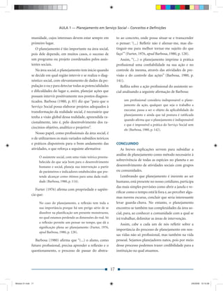 AULA 1 — Planejamento em Serviço Social – Conceitos e Deﬁnições

               munidade, cujos interesses devem estar sempre em                to ao concreto, onde possa situar-se e transcender
               primeiro lugar.                                                 o pensar: ‘(...) Reﬂetir não é alienar-me, mas dis-
                  O planejamento é tão importante na área social,              tinguir-me para melhor tornar-me sujeito do que
               pois dele depende, em muitos casos, o sucesso de                faço’” (Furter, 1976, apud Barbosa, 1980, p. 128).
               um programa ou projeto coordenados pelos assis-                    Assim, “(...) o planejamento imprime à prática
               tentes sociais.                                                 proﬁssional uma conﬁabilidade na sua ação e no
                  Na área social, o planejamento tem início quando             controle da mesma, através das atividades de pre-
               se decide em qual região intervir e se realiza o diag-          visão e do controle das ações” (Barbosa, 1980, p.
               nóstico social, com olevantamento de dados da po-               141).
               pulação x ou y para detectar todas as potencialidades              Reﬂita sobre a ação proﬁssional do assistente so-
               e diﬁculdades do lugar e, assim, planejar ações que             cial analisando a seguinte aﬁrmação de Barbosa:
               possam intervir positivamente nos pontos diagnos-
               ticados. Barbosa (1980, p. 83) diz que “para que o                   um proﬁssional considera indispensável o plane-
               Serviço Social possa elaborar projetos adequados à                   jamento da ação, qualquer que seja o trabalho a
                                                                                    executar, passa a ser o objeto da aplicabilidade do
               transformação da realidade social, é necessário que
                                                                                    planejamento e ainda que tal postura é ratiﬁcada
               tenha a visão global dessa realidade, apreendida ra-
                                                                                    quando aﬁrma que o planejamento é indispensável
               cionalmente, isto é, pelo desenvolvimento dos ra-
                                                                                    e que é impossível a prática do Serviço Social sem
               ciocínios objetivo, analítico e projetivo”.
                                                                                    ele (Barbosa, 1980, p. 142).
                  Nosso papel, como proﬁssionais da área social, é
               o de utilizarmos os mais variados subsídios teóricos
               e práticos disponíveis para o bom andamento das                 CONCLUINDO
               atividades, o que reforça a seguinte aﬁrmativa:                   As breves explicações servem para subsidiar a
                                                                               análise de planejamento como método necessário à
                    O assistente social, com uma visão teórica preesta-
                                                                               sobrevivência de todas as espécies no planeta e ao
                    belecida do que seja bom para o desenvolvimento
                    humano e social, planeja sua intervenção a partir          desenvolvimento de atividades sociais com grupos
                    de parâmetros e indicadores estabelecidos que pre-         ou comunidades.
                    tende alcançar como ótimos para uma dada reali-               Lembrando que planejamento é inerente ao ser
                    dade (Barbosa, 1980, p. 114).                              humano, está presente no nosso cotidiano, participa
                                                                               das mais simples previsões como abrir a janela e ve-
                  Furter (1976) aﬁrma com propriedade e sapiên-
                                                                               riﬁcar como o tempo está lá fora e, ao perceber algu-
               cia que:
                                                                               mas nuvens escuras, concluir que seria interessante
                    No caso do planejamento, a reﬂexão tem toda a              levar guarda-chuva. No entanto, o planejamento
                    sua importância porque há um perigo sério de se            encontra-se também nas complexidades da área so-
                    dissolver na planiﬁcação um presente monstruoso,           cial, para, ao conhecer a comunidade com a qual se
                    no qual estamos perdendo as dimensões do real. Só          irá trabalhar, delimitar as áreas de intervenção.
                    a reﬂexão permite um pensar no tempo, que dá a
                                                                                  Assim, cabe a cada um de nós reﬂetir sobre a
                    signiﬁcação plena ao planejamento (Furter, 1976,
                                                                               importância do processo de planejamento em nos-
                    apud Barbosa, 1980, p. 128).
                                                                               sas vidas não só proﬁssional, mas também na vida
                  Barbosa (1980) aﬁrma que “(...) o aluno, como                pessoal. Sejamos planejadores natos, pois por meio
               futuro proﬁssional, precisa aprender a reﬂexão e o              desse processo podemos trazer credibilidade para a
               questionamento, o processo de passar do abstra-                 instituição na qual atuamos.



                                                                          17


Modulo 01.indd 17                                                                                                                    2/6/2009 12:15:38
 