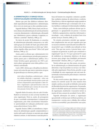 AULA 2 — A Administração em Serviço Social – Contextualizações Básicas

               A ADMINISTRAÇÃO E O SERVIÇO SOCIAL –                              forço do homem em conquistar a natureza e possibi-
               CONTEXTUALIZAÇÕES HISTÓRICAS BÁSICAS                              litar condições mínimas de sobrevivência e conforto.
                  Mesmo que para ﬁns didáticos tenhamos abor-                    Dessa forma, a vida em organização surgiu quando os
               dado separadamente planejamento e administração,                  indivíduos perceberam que a associação com os ou-
               deve-se ter em mente que os dois caminham juntos.                 tros facilitava a realização de determinados trabalhos.
                  Segundo Barbosa (1980), Henry Fayol, um dos au-                    Então, como deﬁnição, podemos aﬁrmar que or-
               tores clássicos da administração, foi um dos primeiros            ganização é o agrupamento de pessoas e recursos
               a associar planejamento e administração, aﬁrmando                 – dinheiro, equipamentos, materiais, informações e
               que “administrar é prever e planejar, é organizar, co-            tecnologia – com o objetivo de produzir bens e/ou
               ordenar e controlar” (Barbosa, 1980, p. 22).                      prestar serviços (Tenório, 2000, p. 17).
                  No início do século 20, ﬁnalmente, os conceitos                    No entanto, precisamos entender que agrupar-
               de administração planejada começaram a ser utili-                 mos simplesmente não será pré-requisito para que
               zados graças aos estudos de Fayol, que já havia deﬁ-              os recursos existentes sejam alocados da melhor for-
               nido as bases do planejamento ao referir que “admi-               ma possível e que o trabalho seja realizado na hora
               nistrar signiﬁca olhar para frente” (Silva [s/d] apud             certa. “Para que isso ocorra, é preciso haver a pre-
               Barbosa, 1980, p. 22).                                            ocupação em gerenciar as partes que constituem a
                  Assim, pode-se aﬁrmar que o planejamento teve                  organização” (op. cit.). “E o que é gerenciar? É a ação
               início com a administração privada para posterior-                de estabelecer ou interpretar objetivos e de alocar
               mente passar para a administração pública. Foi a                  recursos para atingir uma ﬁnalidade previamente
               União Soviética quem apresentou em 1929 o pri-                    determinada” (Tenório, 2001, p. 17, grifo nosso).
               meiro plano quinquenal como ideia política e eco-                     Tenório aﬁrma que nos dias atuais, em particu-
               nômica centralizada.                                              lar na administração, os clientes/usuários são quem
                  Curty (2001) aﬁrma que a disciplina da adminis-                determina o tipo de produto ou serviço a ser ofere-
               tração seria uma das que mais se aproxima em grau                 cido pela organização. Dessa forma, percebe-se que
               de generalização no interesse prático e que:                      a ﬁnalidade de uma organização não está mais de-
                                                                                 terminada exclusivamente pelos desejos e interesses
                    entre todas as disciplinas, a administração – ciência
                                                                                 dos proprietários.
                    do trabalho objetivado e organizado – talvez seja
                                                                                     Na área social acontece algo idêntico a que cha-
                    a de mais generalizado interesse prático, posto que
                    de bem compreendê-la pode depender o saber uti-
                                                                                 mamos de controle social. De uma maneira bem
                    lizar a organização à qual pertencemos como um               simples e prática, isso pode ser deﬁnido como perda
                    elemento facilitador para o alcance de nossos obje-          da liberdade decisória das organizações. No passado,
                    tivos pessoais (Curty, 2001, p. 22).                         tudo era decidido apenas por interesses estratégicos
                                                                                 da organização; atualmente é necessário incluir as
                  Segundo dados da autora, oito em cada 10 traba-                noções de bem comum da sociedade (Curty, 2001).
               lhadores se tornaram ou irão se tornar membros de
                                                                                     Segundo aﬁrmações da autora, a organização
               uma organização. Parte-se, assim, do pressuposto
                                                                                 que pretende se destacar por atributos positivos, ser
               de que a sociedade contemporânea é composta por
                                                                                 transparente e correta com o cidadão, deve utilizar
               organizações, pois nelas encontramos basicamen-
                                                                                 o termo accountability1 para desenvolver suas ações.
               te oportunidades de realização proﬁssional e para
               nossa sobrevivência (Curty, 2001).
                                                                                 1
                                                                                     Accountability é um termo da língua inglesa, sem tradução exata para
                  Segundo Tenório (2000), só entendemos a impor-                     o português, que remete à obrigação de membros de um órgão admi-
               tância da administração quando compreendemos o                        nistrativo ou representativo de prestar contas a instâncias controlado-
                                                                                     ras ou a seus representados. Outro termo usado numa possível versão
               motivo pelo qual os homens se associam para atingir                   portuguesa é responsabilização. Disponível em: <www.babylon.com/
               objetivos comuns. A vida humana é marcada pelo es-                    deﬁnition/accountability/Portuguese>. Acesso em: 8 abr. 2009.


                                                                            19


Modulo 01.indd 19                                                                                                                                         2/6/2009 12:15:38
 