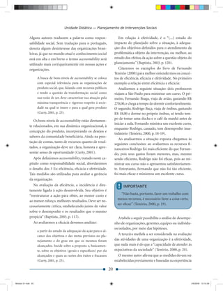 Unidade Didática — Planejamento de Intervenções Sociais

             Alguns autores traduzem a palavra como respon-                        Em relação à efetividade, é o “(...) estudo do
             sabilidade social. Sem tradução para o português,                  impacto do planejado sobre a situação, à adequa-
             denota algum desinteresse das organizações brasi-                  ção dos objetivos deﬁnidos para o atendimento da
             leiras, já que no mundo atual o conhecimento social                problemática objeto da intervenção, ou melhor, ao
             está em alta e em breve o termo accountability será                estudo dos efeitos da ação sobre a questão objeto do
             utilizado mais corriqueiramente em nossas ações e                  planejamento” (Baptista, 2003, p. 120).
             organizações.                                                         Citaremos os exemplos do livro de Fernando
                                                                                Tenório (2000) para melhor entendermos os concei-
                    A busca de bons níveis de accountability se coloca          tos de eﬁciência, eﬁcácia e efetividade. No primeiro
                    com especial relevância para as organizações de             exemplo a relação entre eﬁciência e eﬁcácia:
                    produto social, que, lidando com recursos públicos             Analisemos a seguinte situação: dois professores
                    e tendo a questão da transformação social como              viajam a São Paulo para ministrar um curso. O pri-
                    sua razão de ser, deve caracterizar sua atuação pela        meiro, Fernando Braga, viaja de avião, gastando R$
                    máxima transparência e rigoroso respeito à socie-           270,00, e chega a tempo de dormir confortavelmente.
                    dade na qual se insere e para a qual gera produto           O segundo, Rodrigo Baça, viaja de ônibus, gastando
                    (Curty, 2001, p. 25).                                       R$ 18,00 e dorme no próprio ônibus, só tendo tem-
                                                                                po de tomar uma ducha e o café da manhã antes de
                Os bons níveis de accountability estão diretamen-
                                                                                iniciar a aula. Fernando ministra um excelente curso,
             te relacionados, em sua dinâmica organizacional, à
                                                                                enquanto Rodrigo, cansado, tem desempenho insa-
             concepção do produto, incorporando os desejos e
                                                                                tisfatório (Tenório, 2000, p. 18-19).
             saberes da comunidade beneﬁciária. Ainda na pres-
                                                                                   Ao analisarmos a situação exposta chegamos às
             tação de contas, tanto de recursos quanto de resul-
                                                                                seguintes conclusões: ao avaliarmos os recursos ﬁ-
             tados, a organização deve ser clara, honesta e apre-               nanceiros Rodrigo foi mais eﬁciente do que Fernan-
             sentar senso de oportunidade (Curty, 2001).                        do, pois seus gastos foram menores, mas, mesmo
                Após deﬁnirmos accountability, tratado neste ca-                sendo eﬁciente, Rodrigo não foi eﬁcaz, pois ao mi-
             pítulo como responsabilidade social, abordaremos                   nistrar seu curso não o apresentou satisfatoriamen-
             o desaﬁo dos 3 Es: eﬁciência, eﬁcácia e efetividade.               te. Entretanto, Fernando que não foi tão eﬁciente,
             Tais medidas são utilizadas para avaliar a gerência                foi mais eﬁcaz e ministrou um excelente curso.
             da organização.
                Na avaliação da eﬁciência, a incidência é dire-
                                                                                  !   IMPORTANTE
             tamente ligada à ação desenvolvida. Seu objetivo é
                                                                                     “Não basta, portanto, fazer um trabalho com
             “reestruturar a ação para obter, ao menor custo e
                                                                                  menos recursos, é necessário fazer a coisa certa,
             ao menor esforço, melhores resultados. Deve ser ne-
                                                                                  ser eﬁcaz” (Tenório, 2000, p. 19).
             cessariamente crítica, estabelecendo juízos de valor
             sobre o desempenho e os resultados que o mesmo
             propicia” (Baptista, 2003, p. 117).                                   A tabela a seguir possibilita a análise do desempe-
                Ao avaliarmos a eﬁcácia devemos analisar:                       nho de organizações, gerentes, equipes ou indivídu-
                                                                                os isolados, por meio das hipóteses.
                    a partir do estudo da adequação da ação para o al-
                    cance dos objetivos e das metas previstos no pla-
                                                                                  A terceira medida a ser considerada na avaliação
                    nejamento e do grau em que os mesmos foram                  das atividades de uma organização é a efetividade,
                    alcançados. Incide sobre a proposta e, basicamen-           que nada mais é do que a “capacidade de atender às
                    te, sobre os objetivos (gerais e especíﬁcos) por ela        expectativas da sociedade” (Tenório, 2000, p. 20).
                    alcançados e quais as razões dos êxitos e fracassos            O mesmo autor aﬁrma que as medidas devem ser
                    (Curty, 2001, p. 25).                                       estabelecidas previamente e baseadas na experiência

                                                                           20


Modulo 01.indd 20                                                                                                                     2/6/2009 12:15:38
 
