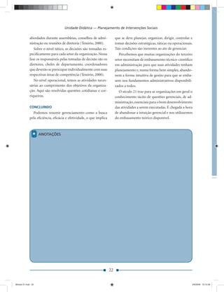 Unidade Didática — Planejamento de Intervenções Sociais

             abordados durante assembleias, conselhos de admi-           que se deve planejar, organizar, dirigir, controlar e
             nistração ou reuniões de diretoria (Tenório, 2000).         tomar decisões estratégicas, táticas ou operacionais.
                Sobre o nível tático, as decisões são tomadas es-        Tais condições são inerentes ao ato de gerenciar.
             peciﬁcamente para cada setor da organização. Nessa             Percebemos que muitas organizações do terceiro
             fase os responsáveis pelas tomadas de decisão são os        setor necessitam de embasamento técnico-cientíﬁco
             diretores, chefes de departamento, coordenadores            em administração para que suas atividades tenham
             que deverão se preocupar individualmente com suas           planejamento e, numa forma bem simples, abando-
             respectivas áreas de competência (Tenório, 2000).           nem a forma intuitiva de gestão para que se emba-
                No nível operacional, temos as atividades neces-         sem nos fundamentos administrativos disponibili-
             sárias ao cumprimento dos objetivos da organiza-            zados a todos.
             ção. Aqui são resolvidas questões cotidianas e cor-           O século 21 traz para as organizações em geral o
             riqueiras.                                                  conhecimento tácito de questões gerenciais, de ad-
                                                                         ministração, essenciais para o bom desenvolvimento
             CONCLUINDO                                                  das atividades a serem executadas. É chegada a hora
               Podemos resumir gerenciamento como a busca                de abandonar a intuição gerencial e nos utilizarmos
             pela eﬁciência, eﬁcácia e efetividade, o que implica        do embasamento teórico disponível.



               *    ANOTAÇÕES




                                                                    22


Modulo 01.indd 22                                                                                                            2/6/2009 12:15:39
 