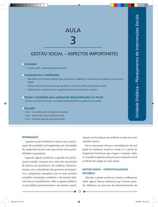 Unidade Didática – Planejamento de Intervenções Sociais
                                                               AULA

                                        ____________________          3
                          GESTÃO SOCIAL – ASPECTOS IMPORTANTES

                    Conteúdo
                    • Gestão social – contextualização histórica.

                    Competências e habilidades
                    • Identiﬁcar os principais aspectos que permeiam e englobam a conceituação de gestão social na atua-
                      lidade.
                    • Deﬁnir referenciais históricos que pontuem o início da utilização da gestão social.
                    • Reﬂetir sobre a gestão social e o papel do assistente social nesse contexto.


                    Textos e atividades para autoestudo disponibilizados no Portal
                    Veriﬁcar no Portal os textos e atividades disponibilizados na galeria da unidade.


                    Duração
                    2 h/a – via satélite com o professor interativo
                    2 h/a – presenciais com o professor local
                    6 h/a – mínimo sugerido para autoestudo




               INTRODUÇÃO                                                        cipação na formulação de políticas sociais nos mais
                  A gestão social no Brasil tem início com a partici-            variados setores.
               pação da sociedade civil organizada, por intermédio                  Faz-se necessário a busca e entendimento do real
               do conhecido terceiro setor que trouxe novas possi-               papel do assistente social no século 21 a partir de
               bilidades à população.                                            fragmentos históricos que tragam a resposta sobre
                  Segundo alguns estudiosos, a questão da partici-               os caminhos seguidos pelo processo de gestão social
               pação popular começou por meio das associações                    no Brasil até chegar aos dias atuais.
               de bairros, de moradores e de mulheres. Posterior-
               mente, com a introdução dos governos participati-                 GESTÃO SOCIAL – CONTEXTUALIZAÇÃO
               vos, a população conseguiu, com os mais variados                  HISTÓRICA
               conselhos municipais, estaduais e até mesmo fede-                   Abordar a gestão social nos remete a reﬂetirmos
               rais, buscar entendimento sobre os gastos públicos,               sobre alguns fatores históricos que tiveram gran-
               as prioridades governamentais e até mesmo a parti-                de inﬂuência no processo de desenvolvimento da

                                                                            23


Modulo 01.indd 23                                                                                                                    2/6/2009 12:15:39
 