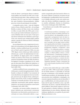 AULA 3 — Gestão Social – Aspectos Importantes

               rantia do direito à participação direta na adminis-          rantias conquistadas pelos funcionários efetivos ou
               tração pública, mas somente em 1992 com a Confe-             de carreira. Salienta-se ainda que, nos países em que
               rência Internacional sobre o Meio Ambiente no Rio            foi implantado o neoliberalismo, houve um aumen-
               de Janeiro (Eco-92) é que teve início a divulgação           to no trabalho informal, ou seja, sem carteira assi-
               das ações brasileiras internacionalmente voltadas            nada, sem direitos trabalhistas assegurados, como
               para essa vertente da participação da sociedade.             os camelôs, ambulantes, diaristas ou domésticas,
                  A campanha contra a fome – Ação da Cidadania              entre outros (Lesbauspin, Steil e Boff, 1996).
               contra a Fome, a Miséria e pela Vida –, do sociólogo           Concordamos com Carvalho (2001) quando essa
               Betinho, na época do Ibase, trouxe uma mudança               autora aﬁrma que:
               no olhar e na ação efetiva das ONGs, pois se mos-
                                                                                 A transformação produtiva, o desemprego e a pre-
               trou ao país que muitas instituições com poucos re-
                                                                                 carização das relações de trabalho produziram au-
               cursos obtinham êxito em suas ações. É claro que a                mento da pobreza e das desigualdades sociais, en-
               ação dessas instituições não substituía a ação do go-             fraquecendo o protagonismo maior da classe tra-
               verno, mas mostrava que vontade política poderia                  balhadora. Em contrapartida, novos atores sociais
               superar a questão da miséria no Brasil (Lesbauspin,               emergiram: os movimentos sociais deslocaram
               Steil e Boff, 1996).                                              para a sociedade civil um papel central na deﬁni-
                  Aos nos depararmos com a organização da socie-                 ção da agenda política dos Estados. As organizações
               dade civil, não podemos de forma alguma deixar de                 não governamentais são uma expressão desse novo
                                                                                 protagonismo, alargando e revitalizando a esfera
               abordar o sistema neoliberal que teve sua introdu-
                                                                                 pública. (...) As compressões políticas e econômi-
               ção no Brasil a partir do governo Collor, nos anos
                                                                                 cas globais, as novas demandas de uma sociedade
               1990. Alguns autores relatam que dados estatísticos
                                                                                 complexa, os déﬁcits públicos crônicos, a revolu-
               aﬁrmam que, a partir da implementação do siste-                   ção informacional, a transformação produtiva, o
               ma neoliberal, em alguns países como os Estados                   desemprego e a precarização das relações de traba-
               Unidos da América (EUA) houve um considerável                     lho, a expansão da pobreza e o aumento das desi-
               aumento da população abaixo da linha da pobreza.                  gualdades sociais são alguns dos tantos fatores que
               Na Inglaterra ressurgiu a população de rua, sendo                 engendram demandas e limites e pressionam por
               que nos dois países houve falência de indústrias e o              novos modos de gestão da política social (Carvalho,
               desemprego aumentou em larga escala (Lesbauspin,                  2001, p. 16).
               Steil e Boff, 1996).
                                                                               A autora acima ainda relata que a onda neolibe-
                  A política neoliberal trouxe consequências catas-         ral dos anos 1980 e 1990 na qual existia a proposta
               tróﬁcas para o mundo desregulamentando e ﬂexibi-             de um Estado mínimo e a prioridade no mercado
               lizando as relações de trabalho. É um momento de             para que se enfrentasse a crise emanada a partir da
               novas descobertas, do surgimento de novas tecnolo-           transformação produtiva, do desemprego, das rela-
               gias, processos que, de alguma forma, acabam pou-            ções precárias entre trabalhador e empregador e da
               pando a mão de obra. Assim, as relações trabalhistas         crescente expansão da pobreza está em descrédito. E
               acabaram se tornando precárias e há um boom nas              que o neoliberalismo, até então pensado como so-
               conhecidas terceirizações pelas grandes empresas,            lução, não foi capaz de enfrentar a crise, e que deﬁ-
               indústrias e até mesmo por pequenos comerciantes             nitivamente não houve a esperada diminuição dos
               (Lesbauspin, Steil e Boff, 1996).                            gastos públicos. Dessa forma surgem os novos ato-
                  As grandes e até mesmo médias e pequenas em-              res para garantir os direitos existentes e lutar pela
               presas, indústrias que anteriormente contratavam             implementação de novos direitos, deﬁnindo então
               diretamente seus funcionários, partiram para a ter-          mudanças signiﬁcativas nos padrões de governabi-
               ceirização em massa, diminuindo salários e as ga-            lidade preexistentes à crise.

                                                                       25


Modulo 01.indd 25                                                                                                                 2/6/2009 12:15:39
 