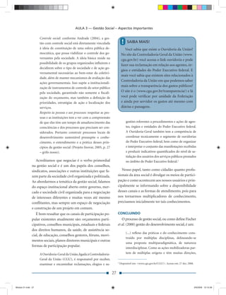 AULA 3 — Gestão Social – Aspectos Importantes

                    Controle social: conforme Andrade (2004), a ges-
                    tão com controle social está diretamente vinculada                 !    SAIBA MAIS!
                    à ideia de constituição de uma esfera pública de-                     Você sabia que existe a Ouvidoria da União?
                    mocrática, que possa viabilizar o controle dos go-                 No site da Controladoria Geral da União (www.
                    vernantes pela sociedade. A ideia básica reside na                 cgu.gov.br) você acessa o link ouvidoria e pode
                    possibilidade de os grupos organizados inﬂuírem e
                                                                                       fazer sua reclamação em relação aos agentes, ór-
                    decidirem sobre o tipo de sociedade e de ação go-
                                                                                       gãos e entidades do Poder Executivo federal. E
                    vernamental necessárias ao bem-estar da coletivi-
                                                                                       mais você sabia que existem sites relacionados à
                    dade, além de manter mecanismos de avaliação das
                                                                                       Controladoria da União em que podemos saber
                    ações governamentais. Isso supõe a institucionali-
                                                                                       mais sobre a transparência dos gastos públicos?
                    zação de instrumentos de controle do setor público
                    pela sociedade, garantindo não somente a ﬁscali-                   O site é o (www.cgu.gov.br/transparencia/) e lá
                    zação do orçamento, mas também a deﬁnição de                       você pode veriﬁcar por unidade da Federação
                    prioridades, estratégias de ação e localização dos                 e ainda por servidor os gastos até mesmo com
                    serviços.                                                          diárias e passagens.
                    Respeito às pessoas e aos processos: respeitar as pes-
                    soas e as instituições tem a ver com a compreensão
                    de que elas têm um tempo de amadurecimento das                         gestões referentes a procedimentos e ações de agen-
                    consciências e dos processos que precisam ser con-                     tes, órgãos e entidades do Poder Executivo federal.
                    siderados. Portanto construir processos locais de                      A Ouvidoria-Geral também tem a competência de
                    desenvolvimento sustentável pressupõe o conhe-                         coordenar tecnicamente o segmento de ouvidorias
                    cimento, o entendimento e a prática desses prin-                       do Poder Executivo federal, bem como de organizar
                    cípios da gestão social (Projeto Inovar, 2005, p. 27                   e interpretar o conjunto das manifestações recebidas
                    – grifo nosso).                                                        e produzir indicativos quantiﬁcados do nível de sa-
                                                                                           tisfação dos usuários dos serviços públicos prestados
                  Acreditamos que negociar é o verbo primordial                            no âmbito do Poder Executivo federal.3
               na gestão social e é um dos papéis dos conselhos,
               sindicatos, associações e outras instituições que fa-                 Nosso papel, tanto como cidadão quanto proﬁs-
               zem parte da sociedade civil organizada e politizada.              sionais da área social é divulgar os meios de partici-
               Ao abordarmos a temática da gestão social, falamos                 pação e como acontecem aos nossos usuários e prin-
               do espaço institucional aberto entre governo, mer-                 cipalmente se informando sobre a disponibilidade
               cado e sociedade civil organizada para a negociação                desses canais e as formas de atendimento, pois para
               de interesses diferentes e muitas vezes até mesmo                  nos tornarmos multiplicadores de conhecimento,
               conﬂitantes, mas sempre um espaço de negociação                    precisamos inicialmente ter tais conhecimentos.
               e construção de um projeto em comum.
                  É bom ressaltar que os canais de participação po-               CONCLUINDO
               pular existentes atualmente são: orçamentos parti-                    O processo de gestão social, ou como deﬁne Fischer
               cipativos, conselhos municipais, estaduais e federais              et al. (2000) gestão do desenvolvimento social, é um:
               dos direitos humanos, da saúde, de assistência so-
                                                                                           (...) reﬂexo das práticas e do conhecimento cons-
               cial, de educação, conselhos gestores, fóruns, movi-
                                                                                           truído por múltiplas disciplinas, delineando-se
               mentos sociais, planos diretores municipais e outras
                                                                                           uma proposta multiparadigmática, de natureza
               formas de participação popular.
                                                                                           interdisciplinar. Como as ações mobilizadoras par-
                    A Ouvidoria-Geral da União, ligada à Controladoria-                    tem de múltiplas origens e têm muitas direções,
                    Geral da União (CGU), é responsável por receber,
                                                                                  3
                    examinar e encaminhar reclamações, elogios e su-                  Disponível em: <www.cgu.gov.br/CGU/>. Acesso em: 27 dez. 2008.


                                                                             27


Modulo 01.indd 27                                                                                                                                      2/6/2009 12:15:39
 