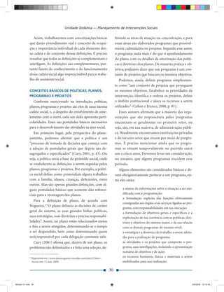 Unidade Didática — Planejamento de Intervenções Sociais

                Assim, trabalharemos com conceituações básicas                      ﬁnindo as áreas de atuação ou concentração, e para
             que darão entendimento real e concreto da ocupa-                       essas áreas são elaborados programas que possivel-
             ção e importância individual de cada elemento des-                     mente culminarão em projetos. Segundo esse autor,
             sa cadeia e do conjunto dessas deﬁnições. É preciso                    o programa nada mais é do que o aprofundamento
             ressaltar que todas as deﬁnições se complementam e                     do plano, com os detalhes da setorização das políti-
             interligam. As deﬁnições são complementares, por-                      cas e diretrizes dos planos. De maneira prática e ob-
             tanto fazem do conhecimento e do funcionamento                         jetiva, podemos dizer que um programa é um con-
             dessa cadeia social algo imprescindível para o traba-                  junto de projetos que buscam os mesmos objetivos.
             lho do assistente social.                                                 Podemos, ainda, deﬁnir programa simplesmen-
                                                                                    te como “um conjunto de projetos que perseguem
             CONCEITOS BÁSICOS DE POLÍTICAS, PLANOS,                                os mesmos objetivos. Estabelece as prioridades da
             PROGRAMAS E PROJETOS                                                   intervenção, identiﬁca e ordena os projetos, deﬁne
                Conforme mencionado na introdução, políticas,                       o âmbito institucional e aloca os recursos a serem
             planos, programas e projetos são elos de uma mesma                     utilizados” (Cohen e Franco, 2008, p. 85).
             cadeia social, e, a despeito do envolvimento de ume-                      Esses autores aﬁrmam que a maioria das orga-
             lemento com o outro, cada um deles apresenta parti-                    nizações que são responsáveis pelos programas
             cularidades. Esses são postulados básicos necessários                  encontram-se geralmente no primeiro setor, ou
             para o desenvolvimento das atividades na área social.                  seja, são, em sua maioria, de administração públi-
                Em primeiro lugar, pela perspectiva do plane-                       ca. Atualmente encontramos instituições privadas
             jamento, podemos aﬁrmar que a política é um                            e do terceiro setor que atuam por meio de progra-
             “processo de tomada de decisões que começa com                         mas. É preciso mencionar ainda que os progra-
             a adoção de postulados gerais que depois são de-                       mas se situam temporalmente no período entre
             sagregados e especiﬁcados” (Cury, 2001, p. 43). Ou                     um e cinco anos. Devemos levar em consideração,
             seja, a política seria a base da pirâmide social, onde                 no entanto, que alguns programas excedem esse
             se estabelecem as deﬁnições a serem seguidas pelos                     período.
             planos, programas e projetos. Por exemplo, a políti-                      Alguns elementos são considerados básicos e de-
             ca social deﬁne como primordiais alguns trabalhos                      vem obrigatoriamente pertecer a um programa, en-
             com a família, idosos, crianças, deﬁcientes, entre                     tre eles estão:
             outros. Mas são apenas grandes deﬁnições, com al-
             guns postulados básicos que somente dão referen-                            a síntese de informações sobre a situação a ser mo-
             ciais para a montagem dos planos.                                           diﬁcada com a programação;
                                                                                         a formulação explícita das funções efetivamente
                Para a deﬁnição de plano, de acordo com
                                                                                         consignadas aos órgãos e/ou serviços ligados ao pro-
             Nogueira,4 “O plano delineia as decisões de caráter
                                                                                         grama, com responsabilidades em sua execução;
             geral do sistema, as suas grandes linhas políticas,                         a formulação de objetivos gerais e especíﬁcos e a
             suas estratégias, suas diretrizes e precisa responsabi-                     explicitação de sua coerência com as políticas, dire-
             lidades”. Assim, no plano estão relacionados meios                          trizes e objetivos do sistema maior, e de sua relação
             e ﬁns a serem atingidos, determinando-se o tempo                            com os demais programas do mesmo nível;
             a ser despendido, bem como determinando quem                                a estratégia e a dinâmica de trabalho a serem adota-
             será responsável por cada delegação constante nele.                         das para a realização do programa;
                Cury (2001) aﬁrma que, dentro de um plano, os                            as atividades e os projetos que comporão o pro-
             problemas são delimitados e é feita uma seleção, de-                        grama, suas interligações, incluindo a apresentação
                                                                                         sumária de objetivos e de ação;
             4
                 Disponível em: <www.jaironogueira.noradar.com/jairo13.htm>.
                                                                                         os recursos humanos, físicos e materiais a serem
                 Acesso em: 21 mar. 2009.                                                mobilizados para sua realização;

                                                                               30


Modulo 01.indd 30                                                                                                                            2/6/2009 12:15:40
 