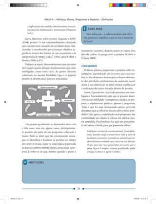 AULA 4 — Políticas, Planos, Programas e Projetos – Deﬁnições

                        a explicitação das medidas administrativas necessá-
                        rias para sua implantação e manutenção (Nogueira             !   SAIBA MAIS
                        [s/d]).                                                         Você sabia que... a palavra projeto vem do la-
                  Agora falaremos sobre projeto. Segundo a ONU                       tim projectus e signiﬁca o que se tem a intenção
               (1984) projeto “é um empreendimento planejado                         de fazer?
               que consiste num conjunto de atividades inter-rela-
               cionadas e coordenadas para alcançar objetivos es-                  inexistente (ausente), deverão existir os outros dois
               pecíﬁcos dentro dos limites de um orçamento e de                    elos da cadeia: os programas e projetos (Cohen e
               um período de tempo dados” (ONU apud Cohen e                        Franco, 2008).
               Franco, 2008, p. 85).
                  Na ﬁgura a seguir, demonstraremos que o projeto
                                                                                   CONCLUINDO
               deve seguir quatro direções fundamentais que estão
                                                                                      Políticas, planos, programas e projetos estão in-
               interligadas como num ciclo. As quatro direções
                                                                                   terligados, dependendo um do outro para sua exis-
               culminam na mesma ﬁnalidade (que é o próprio
                                                                                   tência. São elementos básicos para o desenvolvimen-
               projeto) e devem andar juntas e articuladas.
                                                                                   to das atividades proﬁssionais do assistente social,
                                                                                   desde a sua elaboração na parte técnica a prática até
                                                                                   a realização das ações alocadas dentro do projeto.
                                                                                      Assim, é preciso ter clareza do processo, sua inter-
                                                                                   ligação e funcionamento para que se possam desen-
                                                                                   volver, com habilidade e competência técnica, os pro-
                                                                                   jetos, e implementar políticas, planos e programas.
                                                                                   Tudo o que foi aqui mencionado apenas pretende
                                                                                   despertar para as reﬂexões iniciais sobre o tema abor-
                                                                                   dado. Cabe, agora, a cada um de vocês pesquisar e dar
                                                                                   continuidade aos estudos e colocar em prática a teo-
                                                                                   ria aprendida. Para ﬁnalizar, ﬁca aqui um pensamen-
                  Um projeto geralmente se desenvolve entre um                     to do Johann Göethe para que possamos reﬂetir.
               e três anos, mas em alguns casos, principalmen-
               te quando são parte de um programa, a duração é                           Toda uma corrente de acontecimentos brota da de-
                                                                                         cisão, fazendo surgir a nosso favor toda a sorte de
               maior. Pode-se dizer que tão prontamente conse-
                                                                                         incidentes, encontros e assistência material que ne-
               gue-se identiﬁcar e localizar os projetos no campo
                                                                                         nhum homem sonharia que viesse em sua direção.
               dos setores sociais, segue-se uma lógica sequencial,                      O que quer que você possa fazer, ou sonhe que o
               já descrita anteriormente: planos, programas e pro-                       possa, faça-o. Coragem contém genialidade, poder
               jetos. Lembre-se de que, mesmo quando o plano é                           e magia. Comece-o agora (Göethe).



                    *   ANOTAÇÕES




                                                                              31


Modulo 01.indd 31                                                                                                                          2/6/2009 12:15:40
 