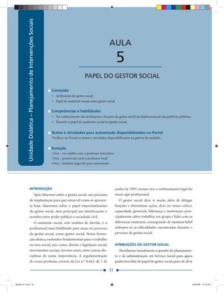 Unidade Didática – Planejamento de Intervenções Sociais
                                                                               Unidade Didática — Planejamento de Intervenções Sociais



                                                                                                                 AULA

                                                                                          ____________________           5
                                                                                               PAPEL DO GESTOR SOCIAL

                                                                      Conteúdo
                                                                      • Atribuições do gestor social.
                                                                      • Papel do assistente social como gestor social.

                                                                      Competências e habilidades
                                                                      • Ter conhecimento das atribuições e funções do gestor social na implementação das políticas públicas.
                                                                      • Discutir o papel do assistente social na gestão social.


                                                                      Textos e atividades para autoestudo disponibilizados no Portal
                                                                      Veriﬁcar no Portal os textos e atividades disponibilizados na galeria da unidade.


                                                                      Duração
                                                                      2 h/a – via satélite com o professor interativo
                                                                      2 h/a – presenciais com o professor local
                                                                      6 h/a – mínimo sugerido para autoestudo




                      INTRODUÇÃO                                                                                        junho de 1993, trouxe-nos o embasamento legal do
                         Após falarmos sobre a gestão social, seu processo                                              nosso agir proﬁssional.
                      de implantação para que esteja tal como se apresen-                                                  O gestor social deve ir muito além de delegar
                      ta hoje, falaremos sobre o papel importantíssimo                                                  funções e determinar ações, deve ter senso crítico,
                      do gestor social. Ator principal nas interlocuções e                                              capacidade gerencial, liderança e motivação; prin-
                      acordos entre poder público e sociedade civil.                                                    cipalmente saber trabalhar em grupo e lidar com as
                         O assistente social, sem sombra de dúvida, é o                                                 diferenças existentes, conseguindo de maneira hábil
                      proﬁssional mais habilitado para atuar no processo                                                sobrepor-se às diﬁculdades encontradas durante o
                      da gestão social, como gestor social. Nossa forma-                                                processo da gestão social.
                      ção abarca conteúdos fundamentais para o trabalho
                      na área social, tais como: direito e legislação social,                                           ATRIBUIÇÕES DO GESTOR SOCIAL
                      movimentos sociais, terceiro setor, entre outras dis-                                                Abordamos inicialmente a questão do planejamen-
                      ciplinas de suma importância. A regulamentação                                                    to e da administração em Serviço Social para agora
                      de nossa proﬁssão, através da Lei n.° 8.662, de 7 de                                              podermos falar do papel do gestor social, pois ele deve

                                                                                                                 32


Modulo 01.indd 32                                                                                                                                                              2/6/2009 12:15:40
 