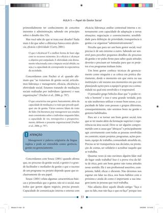 AULA 5 — Papel do Gestor Social

               primordialmente ter conhecimento de conceitos                         eﬁcácia; liderança; análise contextual interna e ex-
               inerentes à administração, sabendo em princípio                       ternamente com capacidade de adaptação a novas
               sobre o desaﬁo dos 3 Es.                                              situações; negociação e convencimento; sensibili-
                  Mas você sabe do que se trata esse desaﬁo? Nada                    dade para deﬁnição de prioridade; transparência à
               mais é do que saber a diferença básica entre eﬁciên-                  gestão e se organizar “administrativamente”.
               cia, eﬁcácia e efetividade (Curty, 2001).                                Perceba que para ser um bom gestor social, você
                                                                                     precisa ir de um extremo a outro. Sabendo ser sen-
                        O que é eﬁciência? É a melhor forma de fazer algo
                                                                                     sível para perceber pequenos detalhes do processo
                        com os recursos existentes. Já a eﬁcácia é alcançar
                        o objetivo pré-estipulado. E efetividade está direta-        da gestão e ter pulso ﬁrme para saber quais atitudes
                        mente relacionada com o impacto social obtido, ou            deverão e precisam ser tomadas para que os proje-
                        seja, é a capacidade de corresponder às expectativas         tos e/ou programas tenham êxito.
                        da sociedade.                                                   Um bom gestor conhece técnicas de gerencia-
                                                                                     mento como ninguém e as coloca em prática dia-
                  Concordamos com Fischer et al. quando aﬁr-
                                                                                     riamente, desde o momento em que entra na sua
               mam que “ao tratarmos de gestão social, articula-
                                                                                     instituição e até mesmo nos momentos em que está
               mos liderança e management, eﬁcácia, eﬁciência e
                                                                                     planejando ações para a equipe/o grupo ou a comu-
               efetividade social. Estamos tratando de mediações
                                                                                     nidade na qual está envolvido e é responsável.
               sociais realizadas por indivíduos (gestores) e suas
               organizações” (Fischer et al., 2006, p. 797).                            O pensador grego Sófocles disse que “o poder re-
                                                                                     vela o homem” e isso é uma grande verdade, pois
                        O que caracteriza esse gestor, basicamente, além da          se não soubermos utilizar o nosso bom senso, a ca-
                        capacidade de mediação, é a visão que precede qual-          pacidade de lidar com pessoas e grupos diferentes,
                        quer ato de gestão. Vários autores falam da visão            consequentemente, não seremos bons na gestão e
                        do líder. Da literatura pop management aos estudos
                                                                                     gestores habilitados.
                        mais consistentes sobre o indivíduo enquanto líder,
                                                                                        Para ser e se tornar um bom gestor social, tem
                        a capacidade de ver, retrospectiva e prospectiva-
                        mente, deﬁnem o presente organizacional (Fischer             que se ter muito além da formação superior e expe-
                        et al., 2006, p. 797).                                       riência na área social. Deve-se ser alguém compro-
                                                                                     metido com a causa que “abraçou” e principalmente
                                                                                     agir corretamente com todas as pessoas envolvidas
                    !   ATENÇÃO
                                                                                     no contexto, sejam projetos, programas, ações pon-
                      Management é palavra originária da língua                      tuais, equipe de trabalho, comunidade atendida etc.
                    inglesa e pode ser entendida como: gerência,                     Precisa-se ter transparência nas decisões, na presta-
                    gestão ou gerenciamento.                                         ção de contas, ser solidário e acreditar naquilo que
                                                                                     se trabalha.
                                                                                        Quantas vezes já não ouvimos alguém falar mal
                  Concordamos com Souza (2001) quando aﬁrma                          do lugar onde trabalha? Isso é a prova viva da fal-
               que, no processo da gestão social, o gestor é o gran-                 ta de ética, pois um bom gestor não toma atitudes
               de facilitador e mediador da gestão e que o sucesso                   nesse sentido. Ele é um proﬁssional assertivo, com-
               de um programa ou projeto depende quase que ex-                       petente, hábil, eﬁcaz e eﬁciente. Não devemos nos
               clusivamente do seu papel.                                            esgotar em falar na ética, nos bons hábitos com o
                  Souza (2001) relata algumas características bási-                  próximo e ainda de como é importante a sua ima-
               cas e primordiais que o gestor, não só o social, mas                  gem junto às pessoas que você trabalha.
               todos que gerem algum negócio, precisa possuir.                         Não adianta dizer aquele ditado antigo: “faça o
               Capacidade de comunicação interna e externa com                       que eu falo, mas não faça o que eu faço” porque isso

                                                                                33


Modulo 01.indd 33                                                                                                                       2/6/2009 12:15:40
 