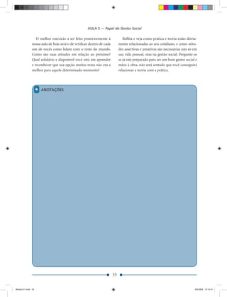 AULA 5 — Papel do Gestor Social

                  O melhor exercício a ser feito posteriormente à             Reﬂita e veja como prática e teoria estão direta-
               nossa aula de hoje será o de veriﬁcar dentro de cada        mente relacionadas ao seu cotidiano, e como atitu-
               um de vocês como lidam com o resto do mundo.                des assertivas e proativas são necessárias não só em
               Como são suas atitudes em relação ao próximo?               sua vida pessoal, mas na gestão social. Pergunte-se
               Qual solidário e disponível você está em aprender           se já está preparado para ser um bom gestor social e
               e reconhecer que sua opção muitas vezes não era a           mãos à obra, não será sentado que você conseguirá
               melhor para aquele determinado momento?                     relacionar a teoria com a prática.




                    *   ANOTAÇÕES




                                                                      35


Modulo 01.indd 35                                                                                                            2/6/2009 12:15:41
 