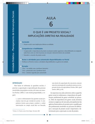 Unidade Didática – Planejamento de Intervenções Sociais
                                                                                          Unidade Didática — Planejamento de Intervenções Sociais



                                                                                                                             AULA

                                                                                                     ____________________         6
                                                                                              O QUE É UM PROJETO SOCIAL?
                                                                                           IMPLICAÇÕES DIRETAS NA REALIDADE

                                                                                Conteúdo
                                                                                • Projeto social e suas implicações diretas na realidade.

                                                                                Competências e habilidades
                                                                                • Compreender a importância do projeto social para mudar segmentos vulnerabilizados ou estigmati-
                                                                                  zados bem como na vida de pessoas em situação vulnerável dentro da sociedade.
                                                                                • Entender o conceito de projeto social.


                                                                                Textos e atividades para autoestudo disponibilizados no Portal
                                                                                Veriﬁcar no Portal os textos e atividades disponibilizados na galeria da unidade.


                                                                                Duração
                                                                                2 h/a – via satélite com o professor interativo
                                                                                2 h/a – presenciais com o professor local
                                                                                6 h/a – mínimo sugerido para autoestudo




                      INTRODUÇÃO                                                                                                       seja através da capacitação dos executores, seja por
                         Não basta só enfrentar as questões sociais, é                                                                 meio da contratação de consultoria externa ou coo-
                      preciso a capacitação e especialização das pessoas                                                               peração técnica de especialistas (Freitas, 2001, apud
                                                                                                                                       Santos, 2003, p. 40).
                      envolvidas em projetos sociais, tal como nos mos-
                      tra Freitas (2001),6 com muita propriedade, a se-                                                              Ao expormos nas aulas anteriores sobre o papel do
                      guir:                                                                                                       gestor social, já enfatizamos a importância da quali-
                                                                                                                                  ﬁcação proﬁssional do gestor envolvido no proces-
                                                                      (...) para o enfrentamento das questões sociais pre-
                                                                                                                                  so. Além da importância do gestor social, devemos
                                                                      cisamos mais do que vontade de acertar. A com-
                                                                                                                                  atentar às exigências do mercado, principalmente das
                                                                      petência técnica para propor, conduzir e avaliar
                                                                                                                                  agências ﬁnanciadoras do projeto, pois a qualiﬁcação
                                                                      intervenções no campo social deve ser buscada,
                                                                                                                                  dos proﬁssionais envolvidos no processo de elabora-
                                                                                                                                  ção e execução do projeto social é importante e de-
                      6
                                    Freitas, A. S. Projetos sociais. Porto Alegre: Alvorada, 2000.                                terminante para a aprovação ou não do projeto.

                                                                                                                             36


Modulo 01.indd 36                                                                                                                                                                          2/6/2009 12:15:41
 