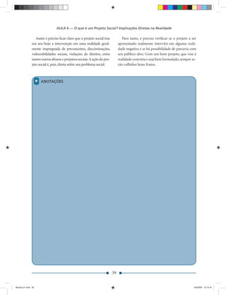 AULA 6 — O que é um Projeto Social? Implicações Diretas na Realidade

                  Assim é preciso ﬁcar claro que o projeto social traz            Para tanto, é preciso veriﬁcar se o projeto a ser
               em seu bojo a intervenção em uma realidade geral-               apresentado realmente intervirá em alguma reali-
               mente impregnada de preconceitos, discriminações,               dade negativa e se há possibilidade de parceria com
               vulnerabilidades sociais, violações de direitos, entre          seu público-alvo. Com um bom projeto, que vise à
               tantos outros abusos e prejuízos sociais. A ação do pro-        realidade concreta e seja bem formulado, sempre se-
               jeto social é, pois, direta sobre um problema social.           rão colhidos bons frutos.



                    *   ANOTAÇÕES




                                                                          39


Modulo 01.indd 39                                                                                                                2/6/2009 12:15:41
 