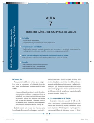 Unidade Didática — Planejamento de Intervenções Sociais



                                                                                                             AULA

                                                                                   ____________________           7
                           Intervenções Sociais
        Unidade Didática – Planejamento de




                                                                      ROTEIRO BÁSICO DE UM PROJETO SOCIAL

                                                             Conteúdo
                                                             • O ciclo de um projeto social.
                                                             • Sugestões básicas para a elaboração de um projeto social.

                                                             Competências e habilidades
                                                             • Reﬂetir sobre os pontos principais necessários para um projeto e a partir deste conhecimento, for-
                                                               mular projetos com itens que entendam como importante para cada realidade.


                                                             Textos e atividades para autoestudo disponibilizados no Portal
                                                             Veriﬁcar no Portal os textos e atividades disponibilizados na galeria da unidade.


                                                             Duração
                                                             2 h/a – via satélite com o professor interativo
                                                             2 h/a – presenciais com o professor local
                                                             6 h/a – mínimo sugerido para autoestudo




                       INTRODUÇÃO                                                                                 nanciadores com o intuito de captar recursos. Indo
                          Na aula anterior, falamos sobre o que é um pro-                                         muito além, é uma das formas mais difundidas atu-
                       jeto social e retomamos tal discussão trazendo                                             almente, utilizado com instrumento e solução téc-
                       para nossa introdução um pensamento de Armani                                              nica para que pessoas e organizações contribuam
                       (2008):                                                                                    de maneira propositiva para o “enfrentamento de
                                                                                                                  problemas sociais de uma forma organizada, ágil e
                                                  A grande utilidade dos projetos é o fato de eles coloca-
                                                  rem em prática as políticas e programas na forma de             prática” (Armani, 2008, p. 18).
                                                  unidades de intervenção concretas. Os projetos ainda
                                                  são a melhor solução para organizar ações sociais,              O CICLO DE UM PROJETO SOCIAL
                                                  uma vez que eles “capturam” a realidade complexa                   Os projetos sociais têm seu ciclo de vida com di-
                                                  em pequenas partes, tornando-as mais compreensí-
                                                                                                                  reito o nascimento, crescimento, tomar forma, mo-
                                                  veis, planejáveis, manejáveis (Armani, 2008, p. 18).
                                                                                                                  diﬁcar-se e, muitas vezes, morrer. Chamamos isso de
                          Deﬁnitivamente um projeto não é apenas uma                                              ciclo do projeto. “O ciclo expressa os principais mo-
                       formalização documental enviada para possíveis ﬁ-                                          mentos e atividades da vida de um projeto – a identi-

                                                                                                             40


Modulo 01.indd 40                                                                                                                                                     2/6/2009 12:15:41
 