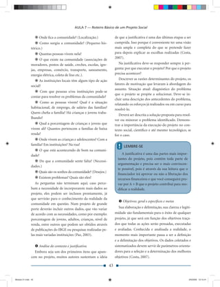 AULA 7 — Roteiro Básico de um Projeto Social

                    Onde ﬁca a comunidade? (Localização.)                 de que a justiﬁcativa é uma das últimas etapas a ser
                     Como surgiu a comunidade? (Pequeno his-              cumprida. Isso porque é conveniente ter uma visão
               tórico.)                                                   mais ampla e completa do que se pretende fazer
                    Quantas pessoas vivem nela?                           para depois explicar as escolhas realizadas (Costa,
                                                                          2007).
                     O que existe na comunidade (associações de
               moradores, postos de saúde, creches, escolas, igre-           Na justiﬁcativa deve-se responder sempre à per-
               jas, empresas, comércio, transporte, saneamento,           gunta: por que executar o projeto? Por que o projeto
               energia elétrica, coleta de lixo etc.).                    precisa acontecer?
                     As instituições locais têm algum tipo de ação           Descrever as razões determinantes do projeto, os
                                                                          fatores de motivação que levaram à abordagem do
               social?
                                                                          assunto. Situação atual: diagnóstico do problema
                    Com que pessoas e/ou instituições pode-se
                                                                          que o projeto se propõe a solucionar. Deve-se in-
               contar para resolver os problemas da comunidade?
                                                                          cluir uma descrição dos antecedentes do problema,
                     Como as pessoas vivem? Qual é a situação
                                                                          relatando os esforços já realizados ou em curso para
               habitacional, de emprego, de salário das famílias?         resolvê-lo.
               Quem cheﬁa a família? Há crianças e jovens traba-
                                                                             Deverá ser descrita a solução proposta para resol-
               lhando?
                                                                          ver ou minorar o problema identiﬁcado. Demons-
                    Qual a porcentagem de crianças e jovens que           trar a importância da execução do projeto no con-
               vivem ali? Quantos pertencem a famílias de baixa           texto social, cientíﬁco e até mesmo tecnológico, se
               renda?                                                     for o caso.
                    Onde vivem as crianças e adolescentes? Com a
               família? Em instituições? Na rua?
                                                                            !   LEMBRE-SE
                    O que está acontecendo de bom na comuni-
               dade?                                                           A justiﬁcativa é uma das partes mais impor-
                                                                            tantes do projeto, pois contém toda parte de
                    Do que a comunidade sente falta? (Necessi-
                                                                            argumentação e precisa ser o mais convincen-
               dades.)
                                                                            te possível, pois é através da sua leitura que o
                    Quais são os sonhos da comunidade? (Desejos.)
                                                                            ﬁnanciador irá aprovar ou não a liberação dos
                    Existem problemas? Quais são eles?                      recursos ﬁnanceiros e que você conseguirá pro-
                  As perguntas não terminam aqui; caso perce-               var por A + B que o projeto contribui para mo-
               bam a necessidade de incorporarem mais dados ao              diﬁcar a realidade.
               projeto, eles podem ser inclusos prontamente, já
               que servirão para o conhecimento da realidade da
                                                                                Objetivos: geral e especíﬁcos e metas
               comunidade em questão. Num projeto de grande
               porte deverão incluir outros dados, que vão variar            Sua elaboração e delimitação, sua clareza e legiti-
               de acordo com as necessidades, como por exemplo:           midade são fundamentais para o êxito de qualquer
               porcentagem de jovens, adultos, crianças, nível de         projeto, já que será em função dos objetivos traça-
               renda, entre outros que podem ser obtidos através          dos que todas as ações serão pensadas, executadas
               de publicações do IBGE ou pesquisas realizadas pe-         e avaliadas. Conhecida e analisada a realidade, o
               las mais variadas instituições (Paz, 2003).                momento mais importante passa a ser a deﬁnição
                                                                          e a delimitação dos objetivos. Os dados coletados e
                    Análise do contexto e justiﬁcativa                    sistematizados devem servir de parâmetros orienta-
                 Embora seja um dos primeiros itens que apare-            dores para a seleção e a determinação dos melhores
               cem no projeto, muitos autores sustentam a ideia           objetivos (Costa, 2007).

                                                                     43


Modulo 01.indd 43                                                                                                              2/6/2009 12:15:41
 
