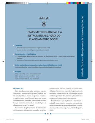Unidade Didática – Planejamento de Intervenções Sociais
                                                               AULA

                                        ____________________          8
                                          FASES METODOLÓGICAS E A
                                          INSTRUMENTALIZAÇÃO DO
                                            PLANEJAMENTO SOCIAL

                    Conteúdo
                    • Dimensões e instrumentos básicos do planejamento social.
                    • Resumo das fases metodológicas do planejamento social.

                    Competências e habilidades
                    • Compreender as deﬁnições básicas referentes ao planejamento social e como se aplicam no nosso
                      cotidiano.
                    • Apresentar os instrumentos disponíveis dentro do planejamento social.


                    Textos e atividades para autoestudo disponibilizados no Portal
                    Veriﬁcar no Portal os textos e atividades disponibilizados na galeria da unidade.


                    Duração
                    2 h/a – via satélite com o professor interativo
                    2 h/a – presenciais com o professor local
                    6 h/a – mínimo sugerido para autoestudo




               INTRODUÇÃO                                                        jamento social, por isso, conhecer suas fases meto-
                  Após abordarmos nas aulas anteriores o plane-                  dológicas é de extrema importância para que você,
               jamento e a administração em serviço social, ges-                 estudante, consiga aplicá-las e replicá-las em seu
               tão social, políticas, planos, programas, projetos e              cotidiano, por meio das próprias ações dentro dos
               o papel do gestor social, faremos agora uma revisão               estágios curriculares ou extracurriculares.
               sobre todos esses conteúdos, considerando as seme-                   Relembrando o que é planejar: é reconhecer a
               lhanças existentes entre as fases metodológicas do                realidade num primeiro momento para posterior-
               planejamento em serviço social.                                   mente desenvolver ações preestabelecidas e deﬁni-
                 Ao falarmos de planejamento de intervenções                     das, de acordo com cada particularidade (Nogueira,
               sociais estamos diretamente associados ao plane-                  2009).

                                                                            47


Modulo 01.indd 47                                                                                                                    2/6/2009 12:15:42
 