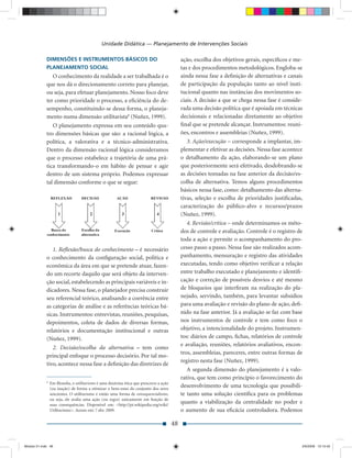 Unidade Didática — Planejamento de Intervenções Sociais

             DIMENSÕES E INSTRUMENTOS BÁSICOS DO                                             ação, escolha dos objetivos gerais, especíﬁcos e me-
             PLANEJAMENTO SOCIAL                                                             tas e dos procedimentos metodológicos. Engloba-se
                O conhecimento da realidade a ser trabalhada é o                             ainda nessa fase a deﬁnição de alternativas e canais
             que nos dá o direcionamento correto para planejar,                              de participação da população tanto ao nível insti-
             ou seja, para efetuar planejamento. Nosso foco deve                             tucional quanto nas instâncias dos movimentos so-
             ter como prioridade o processo, a eﬁciência do de-                              ciais. A decisão a que se chega nessa fase é conside-
             sempenho, constituindo-se dessa forma, o planeja-                               rada uma decisão política que é apoiada em técnicas
             mento numa dimensão utilitarista8 (Nuñez, 1999).                                decisionais e relacionadas diretamente ao objetivo
                O planejamento expressa em seu conteúdo qua-                                 ﬁnal que se pretende alcançar. Instrumentos: reuni-
             tro dimensões básicas que são: a racional lógica, a                             ões, encontros e assembleias (Nuñez, 1999).
             política, a valorativa e a técnico-administrativa.                                 3. Ação/execução – corresponde a implantar, im-
             Dentro da dimensão racional lógica consideramos                                 plementar e efetivar as decisões. Nessa fase acontece
             que o processo estabelece a trajetória de uma prá-                              o detalhamento da ação, elaborando-se um plano
             tica transformando-o em hábito de pensar e agir                                 que posteriormente será efetivado, desdobrando-se
             dentro de um sistema próprio. Podemos expressar                                 as decisões tomadas na fase anterior da decisão/es-
             tal dimensão conforme o que se segue:                                           colha de alternativa. Temos alguns procedimentos
                                                                                             básicos nessa fase, como: detalhamento das alterna-
                                                                                             tivas, seleção e escolha de prioridades justiﬁcadas,
                                                                                             caracterização do público-alvo e recursos/prazos
                                                                                             (Nuñez, 1999).
                                                                                                4. Revisão/crítica – onde determinamos os méto-
                                                                                             dos de controle e avaliação. Controle é o registro de
                                                                                             toda a ação e permite o acompanhamento do pro-
                1. Reﬂexão/busca do conhecimento – é necessário                              cesso passo a passo. Nessa fase são realizados acom-
             o conhecimento da conﬁguração social, política e                                panhamento, mensuração e registro das atividades
             econômica da área em que se pretende atuar, fazen-                              executadas, tendo como objetivo veriﬁcar a relação
             do um recorte daquilo que será objeto da interven-                              entre trabalho executado e planejamento e identiﬁ-
             ção social, estabelecendo as principais variáveis e in-                         cação e correção de possíveis desvios e até mesmo
             dicadores. Nessa fase, o planejador precisa construir                           de bloqueios que interﬁram na realização do pla-
             seu referencial teórico, analisando a coerência entre                           nejado, servindo, também, para levantar subsídios
             as categorias de análise e as referências teóricas bá-                          para uma avaliação e revisão do plano de ação, deﬁ-
             sicas. Instrumentos: entrevistas, reuniões, pesquisas,                          nido na fase anterior. Já a avaliação se faz com base
             depoimentos, coleta de dados de diversas formas,                                nos instrumentos de controle e tem como foco o
             relatórios e documentação institucional e outras                                objetivo, a intencionalidade do projeto. Instrumen-
             (Nuñez, 1999).                                                                  tos: diários de campo, ﬁchas, relatórios de controle
                                                                                             e avaliação, reuniões, relatórios avaliativos, encon-
                2. Decisão/escolha da alternativa – tem como
                                                                                             tros, assembleias, pareceres, entre outras formas de
             principal enfoque o processo decisório. Por tal mo-
                                                                                             registro nesta fase (Nuñez, 1999).
             tivo, acontece nessa fase a deﬁnição das diretrizes de
                                                                                                A segunda dimensão do planejamento é a valo-
                                                                                             rativa, que tem como princípio o favorecimento do
             8
                 Em ﬁlosoﬁa, o utilitarismo é uma doutrina ética que prescreve a ação
                 (ou inação) de forma a otimizar o bem-estar do conjunto dos seres
                                                                                             desenvolvimento de uma tecnologia que possibili-
                 sencientes. O utilitarismo é então uma forma de consequencialismo,          te tanto uma solução cientíﬁca para os problemas
                 ou seja, ele avalia uma ação (ou regra) unicamente em função de
                 suas consequências. Disponível em: <http://pt.wikipedia.org/wiki/
                                                                                             quanto a viabilização da centralidade no poder e
                 Utilitarismo>. Acesso em: 7 abr. 2009.                                      o aumento de sua eﬁcácia controladora. Podemos

                                                                                        48


Modulo 01.indd 48                                                                                                                                2/6/2009 12:15:42
 