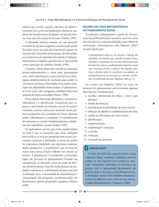 AULA 8 — Fases Metodológicas e a Instrumentalização do Planejamento Social

               aﬁrmar que envolve opções e decisões de valores e                RESUMO DAS FASES METODOLÓGICAS
               conteúdo ético, pois tem implicações diretas na mu-              DO PLANEJAMENTO SOCIAL
               dança da situação futura de grupos sociais que mui-                 É realizado o planejamento a partir de um pro-
               tas vezes não têm acesso às decisões (Nuñez, 1999).              cesso de problematizações sucessivas, que tem como
                  A dimensão política consiste em um processo                   foco de interesse a situação deﬁnida como objeto de
               contínuo de decisão e engloba caminhos pelo poder                intervenção. Concordamos com Baptista (2003)
               decisório tanto na área governamental quanto na                  quando aﬁrma que:
               área privada, buscando participação, decisão políti-
                                                                                      o planejamento refere-se, ao mesmo, à seleção das
               ca e o exercício da expressão da vontade. O planeja-                   atividades necessárias para atender questões deter-
               mento passa a trabalhar questões que se apresentam                     minadas e à otimização de seu inter-relacionamento,
               como superação de verdades (Nuñez, 1999).                              levando em conta os condicionantes impostos a cada
                  A quarta e última dimensão consiste na dimensão                     caso (recursos, prazos e outros); diz respeito, tam-
               técnico-administrativa e existe uma preocupação                        bém, à decisão sobre os caminhos à sua adoção, ao
               com a base material para a ação com recursos, estra-                   acompanhamento da execução, ao controle, à avalia-
               tégias, estabelecimento de condições para avaliar as                   ção e à redeﬁnição da ação (Baptista, 2003, p. 13).

               correlações de forças, criatividade e buscando a supe-              De acordo com Baptista, (2003), no início do
               ração das diﬁculdades institucionais. O planejamen-              processo do planejamento percorreremos algumas
               to se faz coeso, caso consigamos trabalhar todas essas           fases básicas e fundamentais:
               questões de forma articulada (Nuñez, 1999).                        1. escolha e delimitação do objeto – sobre o que
                   Nessa última dimensão deﬁnimos a conjuntura,                      planejar;
               indicadores e a planiﬁcação. Conjuntura que ex-                    2. estudo da situação;
               pressa o movimento da situação, através de aconte-                 3. identiﬁcação de prioridades de intervenção;
               cimentos, cenários, fatos, base material, atores, po-              4. deﬁnição de objetivos e estabelecimentos de meta;
               líticas, propostas, leis, correlação de forças, alianças,
                                                                                  5. análise de alternativas de intervenção;
               poder, subordinação e cooptação. O entendimento
                                                                                  6. planiﬁcação;
               da conjuntura é crucial e fundamental para a deﬁni-
                                                                                  7. implementação;
               ção dos indicadores sociais (Nuñez, 1999).
                                                                                  8. implantação e execução;
                  Os indicadores sociais, que serão aprofundados
                                                                                  9. controle;
               na Aula 9, são os elementos que serão utilizados
               para veriﬁcar se as ações propostas estão sendo exe-              10. avaliação;
               cutadas conforme o planejado. A partir da análise                 11. retomada do processo.
               da conjuntura (realidade) são expressos, mediante
               dados qualitativos e quantitativos que servirão de                 !    IMPORTANTE
               índice para nossa própria reﬂexão em relação ao
                                                                                     As fases são deﬁnidas, aparentemente, numa
               projeto. A planiﬁcação é considerada a construção
                                                                                  sequência lógica, contínua e dinâmica, mas na
               lógica do processo de planejamento, levando em
                                                                                  prática os seus aspectos nem sempre se mos-
               consideração os diferentes níveis de poder de deci-
                                                                                  tram claramente ordenados. O processo, na
               são. Posteriormente à fase do conhecimento da rea-
                                                                                  prática, tem se apresentado descontínuo em
               lidade (conjuntura), à delimitação da ação e decisão
                                                                                  grande número de casos e, metodologicamente,
               de planejar, vê-se a necessidade de sistematização e
                                                                                  o planejador muitas vezes trabalha simultanea-
               interpretação das propostas consubstanciadas em
                                                                                  mente em diferentes fases, uma vez que elas in-
               documentos: planos, programas e projetos (Nuñez,
                                                                                  teragem dinamicamente (Nogueira, 2009).
               1999).

                                                                           49


Modulo 01.indd 49                                                                                                                       2/6/2009 12:15:42
 