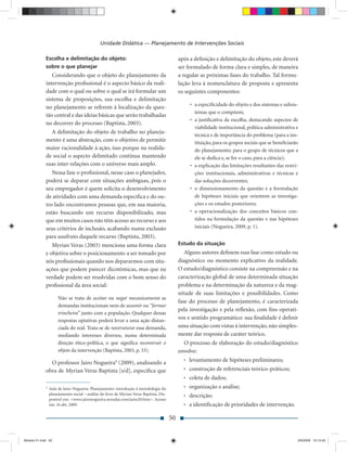 Unidade Didática — Planejamento de Intervenções Sociais

             Escolha e delimitação do objeto:                                                 após a deﬁnição e delimitação do objeto, este deverá
             sobre o que planejar                                                             ser formulado de forma clara e simples, de maneira
                Considerando que o objeto do planejamento da                                  a regular as próximas fases do trabalho. Tal formu-
             intervenção proﬁssional é o aspecto básico da reali-                             lação leva à nomenclatura de proposta e apresenta
             dade com o qual ou sobre o qual se irá formular um                               os seguintes componentes:
             sistema de proposições, sua escolha e delimitação
                                                                                                   • a especiﬁcidade do objeto e dos sistemas e subsis-
             no planejamento se referem à localização da ques-
                                                                                                     temas que o compõem;
             tão central e das ideias básicas que serão trabalhadas
                                                                                                   • a justiﬁcativa da escolha, destacando aspectos de
             no decorrer do processo (Baptista, 2003).
                                                                                                     viabilidade institucional, política-administrativa e
                A delimitação do objeto de trabalho no planeja-
                                                                                                     técnica e de importância do problema (para a ins-
             mento é uma abstração, com o objetivo de permitir                                       tituição, para os grupos sociais que se beneﬁciarão
             maior racionalidade à ação, isso porque na realida-                                     do planejamento; para o grupo de técnicos que a
             de social o aspecto delimitado continua mantendo                                        ele se dedica e, se for o caso, para a ciência);
             suas inter-relações com o universo mais amplo.                                        • a explicação das limitações resultantes das restri-
                Nessa fase o proﬁssional, nesse caso o planejador,                                   ções institucionais, administrativas e técnicas e
             poderá se deparar com situações ambíguas, pois o                                        das soluções decorrentes;
             seu empregador é quem solicita o desenvolvimento                                      • o dimensionamento da questão e a formulação
             de atividades com uma demanda especíﬁca e do ou-                                        de hipóteses iniciais que orientem as investiga-
             tro lado encontramos pessoas que, em sua maioria,                                       ções e os estudos posteriores;
             estão buscando um recurso disponibilizado, mas                                        • a operacionalização dos conceitos básicos con-
             que em muitos casos não têm acesso ao recurso e aos                                     tidos na formulação da questão e nas hipóteses
             seus critérios de inclusão, acabando numa exclusão                                      iniciais (Nogueira, 2009, p. 1).
             para usufruto daquele recurso (Baptista, 2003).
                Myrian Veras (2003) menciona uma forma clara                                  Estudo da situação
             e objetiva sobre o posicionamento a ser tomado por                                  Alguns autores deﬁnem essa fase como estudo ou
             nós proﬁssionais quando nos depararmos com situ-                                 diagnóstico ou momento explicativo da realidade.
             ações que podem parecer dicotômicas, mas que na                                  O estudo/diagnóstico consiste na compreensão e na
             verdade podem ser resolvidas com o bom senso do                                  caracterização global de uma determinada situação
             proﬁssional da área social:                                                      problema e na determinação da natureza e da mag-
                                                                                              nitude de suas limitações e possibilidades. Como
                      Não se trata de aceitar ou negar mecanicamente as
                                                                                              fase do processo de planejamento, é caracterizada
                      demandas institucionais nem de assumir ou “formar
                                                                                              pela investigação e pela reﬂexão, com ﬁns operati-
                      trincheira” junto com a população. Qualquer dessas
                      respostas optativas poderá levar a uma ação distan-
                                                                                              vos e sentido programático: sua ﬁnalidade é deﬁnir
                      ciada do real. Trata-se de reestruturar essa demanda,                   uma situação com vistas à intervenção, não simples-
                      mediando interesses diversos, numa determinada                          mente dar resposta de caráter teórico.
                      direção ético-política, o que signiﬁca reconstruir o                      O processo de elaboração do estudo/diagnóstico
                      objeto da intervenção (Baptista, 2003, p. 33).                          envolve:
                                                                                                • levantamento de hipóteses preliminares;
               O professor Jairo Nogueira9 (2009), analisando a
             obra de Myrian Veras Baptista [s/d], especiﬁca que                                 • construção de referenciais teórico-práticos;
                                                                                                • coleta de dados;
             9
                 Aula de Jairo Nogueira: Planejamento: introdução à metodologia do              • organização e análise;
                 planejamento social – análise do livro de Myrian Veras Baptista. Dis-          • descrição;
                 ponível em: <www.jaironogueira.noradar.com/jairo20.htm>. Acesso
                 em: 16 abr. 2009.                                                              • a identiﬁcação de prioridades de intervenção.

                                                                                         50


Modulo 01.indd 50                                                                                                                                       2/6/2009 12:15:42
 