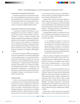AULA 8 — Fases Metodológicas e a Instrumentalização do Planejamento Social

               Levantamento de hipóteses preliminares                       va, no decorrer de todo o processo, constituindo-se,
                  As hipóteses preliminares de explicação da situa-         como já citado, um conjunto dinâmico de informa-
               ção e as de possibilidade de intervenção são o objeto        ções (Nogueira, 2009; Baptista, 2003).
               do estudo/diagnóstico. Geralmente, essas hipóteses              Baptista (2003) relaciona quatro tipos diferencia-
               são levantadas a partir de um referencial preexisten-        dos de dados que deverão ser coletados. O primei-
               te, relacionado com a situação abordada e o senso            ro são os dados da situação que estão relacionados
               comum a respeito da realidade (Baptista, 2003).              com o aprofundamento do conhecimento do objeto
                                                                            de ação, levantando-se dados de ordem social, eco-
               Construção de referenciais teórico-práticos                  nômica e cultural que fazem uma composição dos
                  A construção do quadro referencial para o estu-           problemas e possibilidades detectados.
               do/diagnóstico tem por base a análise e a explicita-            O segundo tipo de dado a ser coletado são os da-
               ção dos valores (éticos, morais, ﬁlosóﬁcos, teóricos,        dos da instituição demandatária da ação que bus-
               cientíﬁcos e técnicos) e padrões assumidos pela              cam conhecer melhor a instituição responsável pe-
               equipe responsável pelo planejamento (equipe pla-            las ações, conhecendo:
               nejadora), pela instituição e pela população envol-               (...) suas ﬁnalidades (sua missão), seus valores, sua
               vida no processo. Conta, ainda, com o levantamen-                 área de ação (região, município etc.), seu setor (so-
               to dos conhecimentos teóricos, das generalizações e               cial, econômico etc.), seu nível de competência (mu-
               das leis cientíﬁcas desenvolvidas em relação aos di-              nicipal, regional etc.), sua função (...) seus objetivos,
               ferentes fenômenos sociais, culturais, psicológicos,              diretrizes, estratégias, expectativas, sua estrutura or-
               políticos, econômicos etc. (Nogueira, 2009; Baptis-               ganizacional e administrativa (organograma, estatu-
               ta, 2003).                                                        tos, regulamentos, descrição de cargos, política geral,
                  De acordo com Nogueira (2009), tais estudos de-                política salarial) (Baptista, 2003, p. 55).
               verão estar organizados com bastante simplicidade               Dados das políticas, da legislação, do equipamen-
               e clareza suﬁcientes para a sua constatação/veriﬁca-         to jurídico e da rede de apoio existente são de cru-
               ção quando confrontados com dados concretos dos              cial importância para o planejamento de suas ações,
               fenômenos sociais, possibilitando, ainda, que exista         tendo em vista que as leis regulam nosso Estado e
               a identiﬁcação e a categorização das necessidades e          dessa forma, consequentemente, as nossas ações,
               aspirações relacionadas com a situação do proble-            por tal motivo faz-se necessário o conhecimento
               ma; identiﬁcação de princípios e conceitos com ela           desses dados.
               relacionados; determinação ou identiﬁcação dos                  Por último, mas não menos importante, estão os
               indicadores e parâmetros para aferição dos fenôme-           dados da prática (interna e externa) que estão rela-
               nos ligados à situação e a especiﬁcação de normas e          cionados à análise dos fatores internos diretamente
               padrões de intervenção.                                      ligados aos fatores que envolvem a instituição exe-
                                                                            cutora numa perspectiva analítica da situação a ser
               Coleta de dados                                              enfrentada. Sobre a parte externa é feito o estudo
                  A coleta e o processamento de dados de realidade          pelo levantamento e análise de procedimentos, ha-
               se relacionam com o levantamento de informações,             bilidades, tecnologias disponíveis, instrumental.
               de maneira a permitir a composição de índices dos            Ressaltando que as instituições não precisam ser lo-
               indicadores sociais determinados pelo quadro refe-           calizadas na mesma região do projeto, mas servem
               rencial, sua análise e estudo projetivo, com vistas a        como modelo de base para o planejamento (Baptis-
               identiﬁcar tendências e pontos críticos na realidade         ta, 2003).
               abordada. Portanto, a coleta de dados para o plane-             Sendo assim, o estudo não para nesse momento
               jamento deverá se processar de maneira acumulati-            do planejamento, mas é continuamente realimenta-

                                                                       51


Modulo 01.indd 51                                                                                                                       2/6/2009 12:15:42
 