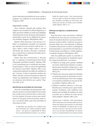 Unidade Didática — Planejamento de Intervenções Sociais

             do por informações procedentes de novos estudos e                    lidade das relações sociais – deve necessariamente
             pesquisas e/ou avaliações da ação desencadeadora                     procurar superar os limites do enfoque situacional
             (Nogueira, 2009).                                                    para identiﬁcar prioridades de intervenção, ado-
                                                                                  tando uma visão que não reduza a ação à imediati-
                                                                                  cidade (Baptista, 2003, p. 73).
             Organização e análise
                Nesse momento, chamado pelo professor Jairo
             Nogueira como momento da reﬂexão diagnóstica, os                Deﬁnição de objetivos e estabelecimento
             dados que foram colhidos no estudo são trabalhados              de meta
             sistematicamente através de técnicas determinadas, e               Nessa fase temos como característica a deﬁnição
             interpretados a partir do uso deliberado de raciocí-            de objetivos da nossa ação que caracteriza um mo-
             nios estudados (Nogueira, 2009; Baptista, 2003).                mento de tomada de decisões no processo de plane-
                Baptista (2003) aﬁrma que “nesse processo, a re-             jamento, no qual se deﬁne o estado de coisas que se
             ﬂexão vai caminhando, articulada com elementos                  pretende atingir com a ação planejada. A deﬁnição
             que emergem do real, sem deixar nada de fora – o                de objetivos tem por base: os valores e a ideologia do
             aqui, o agora, o antes, o daqui a pouco –, em um                grupo planejador, as características da instituição, o
             movimento que articula a descrição, a interpreta-               reconhecimento do problema e a análise diagnósti-
             ção, a compreensão e a explicação dos dados da rea-             ca realizada (Nogueira, 2009; Baptista, 2003).
             lidade” (Baptista, 2003).                                         Além das qualiﬁcações quanto ao conteúdo, os
                Dentro dessa fase, encontraremos a: descrição                objetivos e as metas podem ser classiﬁcados segun-
             que “é a exposição circunstanciada da base factual              do o tempo presumido para o seu alcance.
             relacionada ao problema imediato” (Baptista, 2003,                a) “Objetivos de longo prazo: quando é deﬁnido
             p. 64); interpretação que é considerada uma segun-                   em termos relativamente distantes (no plane-
             da aproximação e “refere-se à busca dos signiﬁcados                  jamento governamental, o longo prazo é o que
             das situações encontradas” (Baptista, 2003, p. 66);                  ultrapassa um período de governo)” (Baptista,
             compreensão/explicação dos dados da realidade em                     2003, p. 83).
             que “é preciso ir além da apreensão imediata dos                  b) “Objetivos de curto prazo: podem ser traduzidos
             dados e desvelar a estrutura imanente do objeto em                   em metas que possam ser alcançadas no exercí-
             estudo, seus signiﬁcados, suas tendências e situá-la                 cio de uma administração. Têm como vantagem
             na conjuntura sócio-histórica que a gestou” (Bap-                    as recompensas resultantes de uma ação de efei-
             tista, 2003, p. 69).                                                 tos mediatos” (Baptista, 2003, p. 84).
                                                                               c) “Objetivos imediatos referem-se a alvos esta-
             Identiﬁcação de prioridade de intervenção                            belecidos para curtíssimo prazo, quase imedia-
                Nessa fase metodológica do planejamento, iden-                    tamente. Geralmente visam estabelecer alvos
             tiﬁcamos qual será nossa prioridade de intervenção,                  padrões para atividades do cotidiano, de modo
             pois as ações na área social em todos os setores mui-                a permitir que os objetivos de maior alcance
             tas vezes dispõem de poucos recursos para atendi-                    sejam atingidos” (Baptista, 2003, p. 84).
             mento de uma gama enorme de pessoas, sendo as-
             sim, é necessário deﬁnir qual nossa prioridade de                    Michael Jucius e Schlender (1968 apud Baptista,
             intervenção no todo.                                                 2003) relacionam cinco princípios aplicáveis na de-
                                                                                  ﬁnição dos objetivos para garantir sua efetividade,
                    O planejador que pretende criar condições para                são eles: “Aceitabilidade: um objetivo deve ser acei-
                    uma intervenção que conduza mudanças signiﬁ-                  tável para as pessoas, cujas ações se acham envolvi-
                    cativas – não apenas na singularidade do objeto,              das na sua execução; Exequibilidade: um objetivo
                    mas na particularidade da situação e na universa-             tem de ser exequível dentro de um tempo razoável;

                                                                        52


Modulo 01.indd 52                                                                                                                     2/6/2009 12:15:43
 