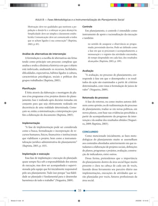 AULA 8 — Fases Metodológicas e a Instrumentalização do Planejamento Social

                    Motivação: deve ter qualidades que motivem a po-            Controle
                    pulação a desejá-lo e a esforçar-se para alcançá-lo;           Em planejamento, o controle é entendido como
                    Simplicidade: deve ser simples e claramente estabe-         instrumento de apoio e racionalização da execução
                    lecido; Comunicação: deve ser comunicado a todos            e também:
                    que se acham ligados à sua consecução” (Baptista,
                    2003, p. 85).                                                    no sentido de assegurar a observância ao progra-
                                                                                     mado, prevenindo desvios. Pode ser deﬁnido como
                                                                                     a fase em que se processam o acompanhamento, a
               Análise de alternativas de intervenção                                mensuração e o registro das atividades executadas,
                  A formulação e a escolha de alternativas são feitas                do tempo despendido em cada fase, dos resultados
               tendo como princípio um processo complexo que                         alcançados (Baptista, 2003, p. 109).
               analisa e avalia a dinâmica histórica em que o objeto
               está imbricado, analisando os recursos, facilidades,
                                                                                Avaliação
               diﬁculdades, expectativas, hábitos ligados à cultura,
                                                                                   “A avaliação, no processo de planejamento, cor-
               características psicológicas, sociais e políticas dos
                                                                                responde à fase em que o desempenho e os resul-
               grupos trabalhados (Baptista, 2003).
                                                                                tados da ação são examinados a partir de critérios
                                                                                determinados, com vistas à formulação de juízos de
               Planiﬁcação                                                      valor” (Nogueira, 2009).
                 É feita através da elaboração e montagem de pla-
               nos e/ou programas e/ou projetos dentro do plane-
                                                                                Retomada do processo
               jamento. Isso é realizado após decisões tomadas em
                                                                                   A fase do retorno, ou como muitos autores deﬁ-
               conjunto para que seja efetivamente realizada em
                                                                                nem como opinião, ou de realimentação do processo
               decorrência de uma realidade determinada. Come-
                                                                                de planejamento, traduz-se em novas políticas, em
               çam-se, então, a sistematização, a interpretação e por
                                                                                novos planos, com base nas evidências percebidas a
               ﬁm a elaboração do documento (Baptista, 2003).
                                                                                partir do acompanhamento do progresso da inter-
                                                                                venção e da análise dos resultados obtidos (Noguei-
               Implementação                                                    ra, 2009; Baptista, 2003).
                  “A fase de implementação pode ser considerada
               como a busca, formalização e incorporação de re-                 CONCLUINDO
               cursos humanos, físicos, ﬁnanceiros e institucionais               Como mencionado inicialmente, as fases meto-
               que viabilizem o projeto, bem como a instrumen-                  dológicas do planejamento muito se assemelham
               talização jurídico-administrativa do planejamento”               aos conteúdos abordados anteriormente em que es-
               (Baptista, 2003, p. 103).                                        tudamos a elaboração de projetos sociais, deﬁnições
                                                                                de planos, programas e projetos, avaliação, constru-
               Implantação e execução                                           ção de indicadores, entre outros.
                  Essa fase de implantação e execução do planejado                 Dessa forma, pretendemos que a importância
               quase sempre ﬁca sob a responsabilidade dos setores              do planejamento dentro da área social ﬁque muito
               de execução, mas deve ser acompanhada e supervi-                 presente e clara na cabeça de cada um de vocês,
               sionada pela equipe que foi inicialmente responsável             fazendo dessa ferramenta seu parceiro diário nas
               pelo seu planejamento. Tudo isso porque “sua ﬁdeli-              implementações, execuções de atividades que se-
               dade ao planejado é fundamental para o desenrolar                rão planejadas por vocês, futuros proﬁssionais da
               harmônico de todo o trabalho” (Nogueira, 2009).                  área social.


                                                                           53


Modulo 01.indd 53                                                                                                                    2/6/2009 12:15:43
 