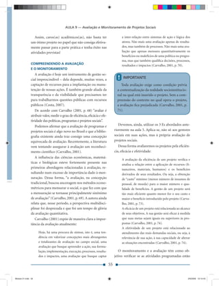 AULA 9 — Avaliação e Monitoramento de Projetos Sociais

                  Assim, caros(as) acadêmicos(as), não basta ter                      a inter-relação entre sistemas de ação e lógica dos
               um ótimo projeto no papel que não consiga efetiva-                     atores. Não mais uma avaliação apenas de resulta-
               mente passar para a parte prática e tenha êxito nas                    dos, mas também de processos. Não mais uma ava-
               atividades previstas!                                                  liação que apenas mensura quantitativamente os
                                                                                      benefícios ou malefícios de uma política ou progra-
                                                                                      ma, mas que também qualiﬁca decisões, processos,
               COMPREENDENDO A AVALIAÇÃO                                              resultados e impactos (Carvalho, 2001, p. 70).
               E O MONITORAMENTO
                  A avaliação é hoje um instrumento de gestão so-
               cial imprescindível – dela depende, muitas vezes, a                !   IMPORTANTE
               captação de recursos para a implantação ou manu-                      Toda avaliação exige como condição prévia
               tenção de nossas ações. É também grande aliada da                  a contextualização da realidade socioinstitucio-
               transparência e da visibilidade que precisamos ter                 nal na qual está inserido o projeto. Sem a com-
               para trabalharmos questões públicas com recursos                   preensão do contexto no qual opera o projeto,
               públicos (Costa, 2007).                                            a avaliação ﬁca prejudicada (Carvalho, 2001, p.
                  De acordo com Carvalho (2001, p. 68) “avaliar é                 71).
               atribuir valor, medir o grau de eﬁciência, eﬁcácia e efe-
               tividade das políticas, programas e projetos sociais”.
                 Podemos aﬁrmar que a avaliação de programas e                     Devemos, ainda, utilizar os 3 Es abordados ante-
               projetos sociais é algo novo no Brasil e que a biblio-           riormente na aula 5. Aplica-se, não só aos gestores
               graﬁa existente ainda traz consigo uma concepção                 sociais em suas ações, mas à própria avaliação de
               equivocada de avaliação. Recentemente, a literatura              projetos sociais.
               vem tentando assegurar à avaliação um reconheci-                    Dessa forma avaliaremos os projetos pela eﬁciên-
               mento cientíﬁco (Carvalho, 2001).                                cia, eﬁcácia e efetividade:
                  A inﬂuência das ciências econômicas, matemá-
                                                                                      A avaliação da eﬁciência de um projeto veriﬁca e
               ticas e biológicas esteve fortemente presente nas
                                                                                      analisa a relação entre a aplicação de recursos (ﬁ-
               primeiras abordagens relacionadas à avaliação, re-                     nanceiros, materiais, humanos) e os benefícios
               sultando num excesso de importância dado à men-                        derivados de seus resultados. Ou seja, a obtenção
               suração. Dessa forma, “a avaliação, na concepção                       de “custo” mínimo (menor número de insumos de
               tradicional, buscou ancoragem nos métodos econo-                       pessoal, de moeda) para o maior número e qua-
               métricos para mensurar o social, o que fez com que                     lidade de benefícios. A gestão de um projeto será
               a mensuração se tornasse principalmente sinônimo                       tão mais eﬁciente quanto menor for o seu custo e
               de avaliação” (Carvalho, 2001, p. 69). A autora ainda                  maior o benefício introduzido pelo projeto (Carva-
               relata que, nesse período, a perspectiva multidisci-                   lho, 2001, p. 73).
               plinar foi desprezada e que foi um tempo de glória                     A eﬁcácia de um projeto está relacionada ao alcance
               da avaliação quantitativa.                                             de seus objetivos. A sua gestão será eﬁcaz à medida
                  Carvalho (2001) expõe de maneira clara a impor-                     que suas metas sejam iguais ou superiores às pro-
               tância da avaliação atualmente:                                        postas (Carvalho, 2001, p. 74).
                                                                                      A efetividade de um projeto está relacionada ao
                    Hoje, há uma procura de síntese, isto é, uma ten-                 atendimento das reais demandas sociais, ou seja, à
                    dência em valorizar concepções mais abrangentes                   relevância de sua ação, à sua capacidade de alterar
                    e totalizantes de avaliação no campo social, uma                  as situações encontradas (Carvalho, 2001, p. 74).
                    avaliação que busque apreender a ação, sua formu-
                    lação, implementação, execução, processos, resulta-            O monitoramento e a avaliação têm como ob-
                    dos e impactos, uma avaliação que busque captar             jetivo veriﬁcar se as atividades programadas estão

                                                                           55


Modulo 01.indd 55                                                                                                                      2/6/2009 12:15:43
 