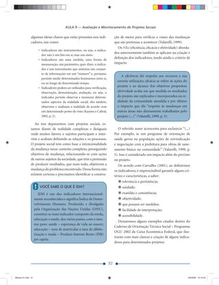 AULA 9 — Avaliação e Monitoramento de Projetos Sociais

               algumas ideias chaves que estão presentes nos indi-                 ção de meios para veriﬁcar o rumo das mudanças
               cadores, tais como:                                                 que são pretensas a acontecer (Valarelli, 1999).
                                                                                     Os 3 Es (eﬁciência, eﬁcácia e efetividade) aborda-
                        • Indicadores são instrumentos, ou seja, o indica-
                                                                                   dos anteriormente também se aplicam na criação e
                          dor não é um ﬁm em si, mas um meio.
                                                                                   deﬁnição dos indicadores, tendo ainda o critério de
                        • Indicadores são uma medida, uma forma de
                          mensuração, um parâmetro, quer dizer, o indica-          impacto.
                          dor é um instrumento que sintetiza um conjun-
                          to de informações em um “número” e, portanto,
                                                                                        A eﬁciência diz respeito aos recursos e sua
                          permite medir determinados fenômenos entre si,
                                                                                     correta utilização; eﬁcácia se refere às ações do
                          ou ao longo de determinado tempo.
                        • Indicadores podem ser utilizados para veriﬁcação,
                                                                                     projeto e ao alcance dos objetivos propostos;
                          observação, demonstração, avaliação, ou seja, o            efetividade avalia em que medida os resultados
                          indicador permite observar e mensurar determi-             do projeto são replicados e incorporados na re-
                          nados aspectos da realidade social: eles medem,            alidade da comunidade atendida e por último
                          observam e analisam a realidade de acordo com              o impacto que diz “respeito às mudanças em
                          um determinado ponto de vista (Kayano e Cabral,            outras áreas não diretamente trabalhadas pelo
                          2002, p. 2).                                               projeto (...)” (Valarelli, 1999, p. 5).

                  Ao nos depararmos com projetos sociais, es-
               tamos diante de realidade complexas e desiguais                        O referido autor acrescenta para esclarecer “(...)
               onde muitos fatores e sujeitos participam e inter-                  Por exemplo, se um programa de orientação de
               vêm e acabam deﬁnindo as relações e os processos.                   saúde gerou na população ações de reivindicação
               O projeto social tem como base a intencionalidade                   e negociação com a prefeitura para obras de sane-
               da mudança nesse contexto complexo, perseguindo                     amento básico na comunidade” (Valarelli, 1999, p.
               objetivos de mudança, relacionando-se com ações                     5). Isso é considerado um impacto além do previsto
               de outros sujeitos da sociedade, que têm a pretensão                no projeto.
               de produzir resultados, que num todo, objetivem a                      De acordo com Carvalho (2001), ao deﬁnirmos
               mudança do problema encontrado. Dessa forma não                     os indicadores, é imprescindível garantir alguns cri-
               existem certezas e precisamos identiﬁcar a constru-                 térios e características, a saber:
                                                                                        relevância e pertinência;
                    !   VOCÊ SABE O QUE É IDH?                                          unidade;
                       IDH é um dos indicadores internacional-                          exatidão e consistência;
                    mente reconhecidos e signiﬁca Índice de Desen-                      objetividade;
                    volvimento Humano. Produzido e divulgado                            que possam ser medidos;
                    pela Organização das Nações Unidas (ONU),                           facilidade de interpretação;
                    constitui-se num indicador composto da renda,                       acessibilidade.
                    educação e saúde, dos vários países, com o mes-
                                                                                      Deixaremos alguns exemplos citados dentro do
                    mo peso: saúde – esperança de vida ao nascer;
                                                                                   Caderno de Orientação Técnica Social – Programas
                    educação – taxa de matrículas e taxa de alfabe-
                                                                                   OGU 2002 da Caixa Econômica Federal, que ilus-
                    tização e renda – Produto Interno Bruto (PIB)
                                                                                   trarão com mais clareza a criação de alguns indica-
                    per capita.
                                                                                   dores para determinados projetos:




                                                                              57


Modulo 01.indd 57                                                                                                                        2/6/2009 12:15:43
 