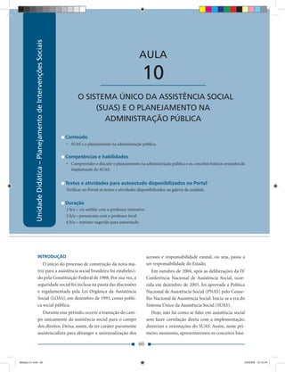 Unidade Didática — Planejamento de Intervenções Sociais
            Unidade Didática – Planejamento de Intervenções Sociais

                                                                                                                 AULA

                                                                                          ____________________     10
                                                                            O SISTEMA ÚNICO DA ASSISTÊNCIA SOCIAL
                                                                                 (SUAS) E O PLANEJAMENTO NA
                                                                                   ADMINISTRAÇÃO PÚBLICA

                                                                      Conteúdo
                                                                      • SUAS e o planejamento na administração pública.

                                                                      Competências e habilidades
                                                                      • Compreender e discutir o planejamento na administração pública e os conceitos básicos oriundos da
                                                                        implantação do SUAS.


                                                                      Textos e atividades para autoestudo disponibilizados no Portal
                                                                      Veriﬁcar no Portal os textos e atividades disponibilizados na galeria da unidade.


                                                                      Duração
                                                                      2 h/a – via satélite com o professor interativo
                                                                      2 h/a – presenciais com o professor local
                                                                      6 h/a – mínimo sugerido para autoestudo




                      INTRODUÇÃO                                                                                        acessos e responsabilidade estatal, ou seja, passa a
                         O início do processo de construção da nova ma-                                                 ser responsabilidade do Estado.
                      triz para a assistência social brasileira foi estabeleci-                                            Em outubro de 2004, após as deliberações da IV
                      do pela Constituição Federal de 1988. Por sua vez, a                                              Conferência Nacional de Assistência Social, ocor-
                      seguridade social foi inclusa na pauta das discussões                                             rida em dezembro de 2003, foi aprovada a Política
                      e regulamentada pela Lei Orgânica da Assistência                                                  Nacional de Assistência Social (PNAS) pelo Conse-
                      Social (LOAS), em dezembro de 1993, como políti-                                                  lho Nacional de Assistência Social. Inicia-se a era do
                      ca social pública.                                                                                Sistema Único da Assistência Social (SUAS).
                         Durante esse período, ocorre a transição do cam-                                                  Hoje, não há como se falar em assistência social
                      po unicamente da assistência social para o campo                                                  sem fazer correlação direta com a implementação,
                      dos direitos. Deixa, assim, de ter caráter puramente                                              diretrizes e orientações do SUAS. Assim, neste pri-
                      assistencialista para abranger a universalização dos                                              meiro momento, apresentaremos os conceitos bási-

                                                                                                                 60


Modulo 01.indd 60                                                                                                                                                            2/6/2009 12:15:44
 