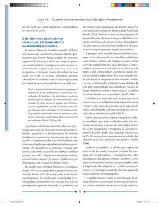 AULA 10 — O Sistema Único da Assistência Social (SUAS) e o Planejamento

               cos do SUAS que serão ampliados e aprofundados                  até mesmo com organizações do terceiro setor. Por
               no decorrer do curso.                                           intermédio dos Centros de Referência da Assistência
                                                                               Social (CRAS) deverão ser executados programas de
               O SISTEMA ÚNICO DA ASSISTÊNCIA                                  geração de renda, de atenção integral às famílias, cen-
               SOCIAL (SUAS) E O PLANEJAMENTO                                  tro de convivência de idosos, serviços socioeducati-
               NA ADMINISTRAÇÃO PÚBLICA                                        vos para crianças, adolescentes e jovens (0 a 24 anos),
                  O Sistema Único da Assistência Social (SUAS) é               incentivo ao protagonismo juvenil, entre outros.
               um sistema não contributivo, descentralizado e par-                A proteção social especial tem por ﬁnalidade pro-
               ticipativo que tem por função a gestão do conteúdo              teger contra situações de risco famílias e indivíduos
               especíﬁco da assistência social no campo da prote-              cujos direitos tenham sido violados ou que já tenha
               ção social brasileira. Conﬁgura-se como o novo re-              ocorrido rompimento dos laços familiares e comu-
               ordenamento da política de assistência social cuja              nitários. A proteção social especial se divide em de
               perspectiva é promover maior efetividade de suas                média e alta complexidade. A proteção social espe-
               ações. No SUAS, os serviços, programas, projetos                cial de média complexidade deve atuar quando ain-
               e benefícios da assistência social são reorganizados            da não houve o rompimento dos vínculos familia-
               por níveis de proteção social básica e especial, que            res, mas os direitos dos sujeitos já foram violados. Já
                                                                               a de alta complexidade atua quando os vínculos já
                    Prevê o desenvolvimento de serviços, programas e
                                                                               foram rompidos e existe a necessidade de se afastar
                    projetos locais de acolhimento, convivência e so-
                                                                               do núcleo familiar ou comunitário (Brasil, 2004).
                    cialização de famílias e de indivíduos, conforme
                    identiﬁcação da situação de vulnerabilidade apre-             A unidade executora das ações de proteção social
                    sentada. Deverão incluir as pessoas com deﬁciên-           básica é o Centro de Referência da Assistência Social
                    cia e ser organizados em rede, de modo a inseri-las        (CRAS) e das ações de proteção social especial de
                    nas diversas ações ofertadas. Os benefícios, tanto         média complexidade é o Centro de Referência Espe-
                    de prestação continuada como os eventuais, com-            cializado de Assistência Social (CREAS).
                    põem a proteção social básica, dada a natureza de             Sobre a execução dos projetos e programas pode-
                    sua realização (Brasil, 2004, p. 34).                      se considerar que serão realizados pelas três ins-
                  A proteção social básica tem como objetivo a pre-            tâncias de governo e devem ser articulados dentro
               venção, por meio do desenvolvimento de potencia-                do SUAS. Ressaltamos o Programa de Atenção In-
               lidades, aquisições e o fortalecimento de vínculos              tegral à Família (PAIF) que, segundo informações
               familiares e comunitários. Mesmo que não seja de-               da PNAS, surtiu efeitos concretos na sociedade e foi
               tectado o rompimento dos vínculos familiares, mas               efetuado pelas três instâncias em parceria (Brasil,
               existe uma fragilização das relações familiares geral-          2004).
               mente, em decorrência da pobreza, privação (por                    Podemos exempliﬁcar: é sabido que a época do
               ausência de renda ou acesso aos serviços públicos               governo de Fernando Henrique Cardoso foi mar-
               precário ou nulo), discriminações etárias (idoso),              cada pelo neoliberalismo e, principalmente, pelas
               étnicas (índios, negros), de gênero (mulher) ou por             privatizações das grandes estatais. Também é certo
               deﬁciências, seja ela qual for (Brasil, 2004).                  que o neoliberalismo trouxe consigo mazelas, como
                  De acordo com a Política Nacional da Assistência             a fragilização das relações de trabalho, principal-
               Social (PNAS), os programas e projetos foram for-               mente a terceirização da mão de obra sem assegurar
               matados dentro do SUAS e, hoje, cabe a cada muni-               todos os direitos aos empregados.
               cípio brasileiro, de acordo com os habitantes e ter-               O neoliberalismo resulta na massiﬁcação de al-
               ritorialidade, implementá-los e executá-los, seja em            guns itens/bens de consumo e materiais permanen-
               parceria com o governo do estado e as prefeituras ou            tes, como as telefonias ﬁxa e móvel. Se, até então, so-

                                                                          61


Modulo 01.indd 61                                                                                                                   2/6/2009 12:15:44
 