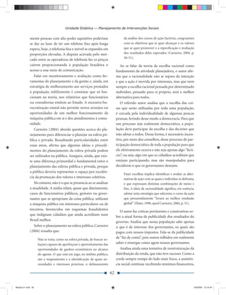 Unidade Didática — Planejamento de Intervenções Sociais

             mente pessoas com alto poder aquisitivo poderiam                       da análise dos cursos de ação factíveis, congruentes
             se dar ao luxo de ter um telefone ﬁxo após longa                       com os objetivos que se quer alcançar e os valores
             espera, hoje, a telefonia ﬁxa e móvel se expandiu em                   que se quer promover e a especiﬁcação e avaliação
             proporções elevadas. A disputa acirrada pelo mer-                      dos resultados deles esperados (Carneiro, 2004, p.
                                                                                    50-51).
             cado entre as operadoras de telefonia faz os preços
             caírem proporcionando à população brasileira o                       Ao se falar da teoria da escolha racional como
             acesso a esse meio de comunicação.                                fundamento da atividade planejadora, o autor aﬁr-
                Falar em monitoramento e avaliação como fer-                   ma que a racionalidade não se separa da intenção
             ramentas do planejamento e da gestão e, ainda, em                 e que a ação é movida por interesses, mas que nem
             estratégia de melhoramento aos serviços prestados                 sempre a escolha racional pensada por determinado
             à população, infelizmente é constatar que só fun-                 indivíduo, pensado para si próprio, será a melhor
             cionam na teoria, nos relatórios que funcionários                 alternativa para todos.
             ou consultorias emitem ao Estado. A excessiva bu-                    O referido autor analisa que a escolha das coi-
             rocratização estatal não permite novos arranjos ou                sas que serão utilizadas por toda uma população,
             oportunidades de um melhor funcionamento da                       é cercada pela individualidade de algumas poucas
             máquina pública em si e dos atendimentos à comu-                  pessoas, ferindo desse modo a democracia. Para que
             nidade.                                                           um processo seja realmente democrático, a popu-
                Carneiro (2004) aborda questões acerca do pla-                 lação deve participar da escolha e das decisões que
             nejamento para diferenciar o planejar na esfera pú-               irão afetar a todos. Dessa forma, é necessário incen-
             blica e privada. Ressaltando particularidades entre               tivo, por meio dos conselhos, desse processo de par-
             essas áreas, aﬁrma que algumas ideias e procedi-                  ticipação democrático de toda a população para que
             mentos do planejamento da esfera privada podem                    ele efetivamente ocorra e não seja apenas algo “ﬁctí-
             ser utilizados na pública. Assegura, ainda, que exis-             cio”, ou seja, algo em que os cidadãos acreditam que
             te uma diferença primordial e fundamental entre o                 estejam participando, mas são manipulados para
             planejamento das esferas pública e privada, porque                decidirem o que os governantes desejam.
             a pública deveria representar o espaço por excelên-
                                                                                    Fazer escolhas implica identiﬁcar e avaliar as alter-
             cia da promoção dos valores e interesses coletivos.                    nativas de ação com as quais o indivíduo se defronta,
                No entanto, não é o que se presencia ao se analisar                 e que expressam distintas combinações de meios e
             a atualidade. A mídia relata, quase que diariamente,                   ﬁns. A ideia da racionalidade signiﬁca, em essência,
             casos de funcionários públicos, gestores ou gover-                     adotar uma estratégia que seleciona o curso da ação
             nantes que se apropriam da coisa pública, utilizam                     que presumidamente “levará ao melhor resultado
             a máquina pública em interesses particulares ou de                     global” (Elster, 1998, apud Carneiro, 2004, p. 51).
             terceiros, favorecidos em esquemas fraudulentos
                                                                                  O autor faz críticas pertinentes e construtivas so-
             que indignam cidadãos que ainda acreditam num
                                                                               bre a atual forma de publicidade dos resultados do
             Brasil melhor.
                                                                               governo. Analisa que nossa população sabe apenas
               Sobre o planejamento na esfera pública, Carneiro                o que é de interesse dos governantes, os quais são
             (2004) ressalta que:                                              pagos com nossos impostos. Fala-se da publicidade
                    Não se trata, como na esfera privada, de buscar so-
                                                                               de “faz de conta”, pois somos tolhidos em realmente
                    luções capazes de aperfeiçoar o aproveitamento das         saber e enxergar como agem nossos governantes.
                    oportunidades de ganhos econômicos ao alcance                 Analisa ainda uma tentativa de reestruturação da
                    do agente. O que está em jogo, no âmbito público,          distribuição da renda, que não teve sucesso. Como a
                    são o mapeamento e a identiﬁcação de quais ne-             corda sempre rompe do lado mais fraco, a assistên-
                    cessidades e interesses priorizar, o delineamento          cia social continua recebendo mínimos ﬁnanceiros,

                                                                          62


Modulo 01.indd 62                                                                                                                       2/6/2009 12:15:44
 