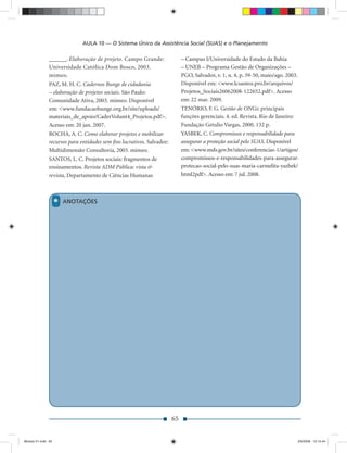 AULA 10 — O Sistema Único da Assistência Social (SUAS) e o Planejamento

               ______. Elaboração de projeto. Campo Grande:                 – Campus I/Universidade do Estado da Bahia
               Universidade Católica Dom Bosco, 2003.                       – UNEB – Programa Gestão de Organizações –
               mimeo.                                                       PGO, Salvador, v. 1, n. 4, p. 39-50, maio/ago. 2003.
               PAZ, M. H. C. Cadernos Bunge de cidadania                    Disponível em: <www.lcsantos.pro.br/arquivos/
               – elaboração de projetos sociais. São Paulo:                 Projetos_Sociais26062008-122652.pdf>. Acesso
               Comunidade Ativa, 2003. mimeo. Disponível                    em: 22 mar. 2009.
               em: <www.fundacaobunge.org.br/site/uploads/                  TENÓRIO, F. G. Gestão de ONGs: principais
               materiais_de_apoio/CaderVolunt4_Projetos.pdf>.               funções gerenciais. 4. ed. Revista. Rio de Janeiro:
               Acesso em: 20 jan. 2007.                                     Fundação Getulio Vargas, 2000. 132 p.
               ROCHA, A. C. Como elaborar projetos e mobilizar              YASBEK, C. Compromissos e responsabilidade para
               recursos para entidades sem ﬁns lucrativos. Salvador:        assegurar a proteção social pelo SUAS. Disponível
               Multidimensão Consultoria, 2003. mimeo.                      em: <www.mds.gov.br/sites/conferencias-1/artigos/
               SANTOS, L. C. Projetos sociais: fragmentos de                compromissos-e-responsabilidades-para-assegurar-
               ensinamentos. Revista ADM Pública: vista &                   protecao-social-pelo-suas-maria-carmelita-yazbek/
               revista, Departamento de Ciências Humanas                    html2pdf>. Acesso em: 7 jul. 2008.




                    *   ANOTAÇÕES




                                                                       65


Modulo 01.indd 65                                                                                                                  2/6/2009 12:15:44
 