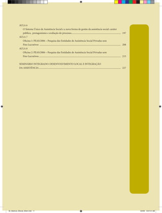 AULA 6
               O Sistema Único de Assistência Social e a nova forma de gestão da assistência social: caráter
               público, protagonismo e avaliação do processo................................................................................ 197
             AULA 7
               Oficina 1: PEAS/2006 – Pesquisa das Entidades de Assistência Social Privadas sem
               Fins Lucrativos ................................................................................................................................... 208
             AULA 8
               Oficina 2: PEAS/2006 – Pesquisa das Entidades de Assistência Social Privadas sem
               Fins Lucrativos .................................................................................................................................... 215


             SEMINÁRIO INTEGRADO: DESENVOLVIMENTO LOCAL E INTEGRAÇÃO
             DA ASSISTÊNCIA .................................................................................................................................... 227




00_Abertura_SSocial_6Sem.indd 11                                                                                                                                          6/5/09 10:07:41 AM
 