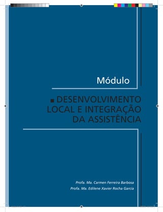 Módulo

                       DESENVOLVIMENTO
                     LOCAL E INTEGRAÇÃO
                          DA ASSISTÊNCIA




                            Profa. Ma. Carmen Ferreira Barbosa
                         Profa. Ma. Edilene Xavier Rocha Garcia

                              117


Modulo 01.indd 117                                                2/6/2009 12:15:53
 