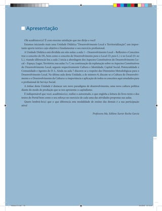 Unidade Didática — Estágio Supervisionado III


                     Apresentação

                Olá acadêmico(a)! É com enorme satisfação que me dirijo a você!
                Estamos iniciando mais uma Unidade Didática “Desenvolvimento Local e Territorialização”, um impor-
             tante aporte teórico cujo objetivo é fundamentar o seu exercício proﬁssional.
                A Unidade Didática está dividida em oito aulas: a aula 1 – Desenvolvimento Local – Reﬂexões e Conceitos
             traz o conceito do DL, bem como o conceito de Desenvolvimento para o Local (D. para L.) e no Local (D. no
             L.), visando diferenciá-los; a aula 2 inicia a abordagem dos Aspectos Constitutivos do Desenvolvimento Lo-
             cal – Espaço, Lugar, Território; nas aulas 3 a 7, na continuação da explanação sobre os Aspectos Constitutivos
             do Desenvolvimento Local, seguem respectivamente Cultura e Identidade, Capital Social, Potencialidade e
             Comunidade e Agentes do D. L. Ainda na aula 7 discorre-se a respeito das Dimensões Metodológicas para o
             Desenvolvimento Local. Na última aula desta Unidade, a de número 8, discute-se a Cultura do Desenvolvi-
             mento e o Desenvolvimento da Cultura e a importância e aplicação de todos os conceitos aqui estudados para
             o proﬁssional de Serviço Social.
                A ênfase desta Unidade é destacar um novo paradigma de desenvolvimento, uma nova cultura política
             diante do modo de produção que se nos apresenta: o capitalismo.
                É indispensável que você, acadêmico(a), realize o autoestudo, o que engloba a leitura do livro-texto e dos
             textos do Portal bem como o seu esforço no exercício de cada uma das atividades propostas nas aulas.
                Quero lembrá-lo(a) que o que diferencia esta modalidade de ensino das demais é a sua participação
             ativa!

                                                                               Professora Ma. Edilene Xavier Rocha Garcia




                                                                 118


Modulo 01.indd 118                                                                                                        2/6/2009 12:15:53
 