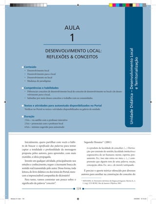 AULA

                                         ____________________          1




                                                                                                                                                     Unidade Didática – Desenvolvimento Local
                                           DESENVOLVIMENTO LOCAL:
                                           REFLEXÕES & CONCEITOS




                                                                                                                                                                        e Territorialização
                 Conteúdo
                     •   Desenvolvimento local
                     •   Desenvolvimento para o local
                     •   Desenvolvimento no local
                     •   Mudança de paradigmas

                 Competências e habilidades
                     • Diferenciar conceitos de desenvolvimento local do conceito de desenvolvimento no local e do desen-
                       volvimento para o local.
                     • Subsidiar por meio desses conceitos o trabalho com as comunidades.


                 Textos e atividades para autoestudo disponibilizados no Portal
                     Veriﬁcar no Portal os textos e atividades disponibilizados na galeria da unidade.


                 Duração
                     2 h/a – via satélite com o professor interativo
                     2 h/a – presenciais com o professor local
                     6 h/a – mínimo sugerido para autoestudo




                 Inicialmente, quero partilhar com vocês o hábi-                        Segundo Houaiss11 (2001)
              to de buscar o signiﬁcado das palavras para tentar
                                                                                            é o produto da faculdade de conceber; (...) Deriva-
              captar a totalidade e profundidade da mensagem
                                                                                            ção: por extensão de sentido, faculdade intelectiva e
              proposta pelos autores, para apreender, com mais
                                                                                            cognoscitiva do ser humano; mente, espírito, pen-
              exatidão, a ideia propagada.                                                  samento. Ex.: isso não entra no meu c. (...) com-
                  Investir em qualquer atividade, principalmente nos                        preensão que alguém tem de uma palavra; noção,
              estudos e conhecimento, requer a incessante busca do                          concepção, ideia. Ex.: seu c. de moral é antiquado.
              sentido real transmitido pelo autor. Dessa forma, toda
              leitura, do livro didático ou dos textos do Portal, mere-             É preciso o aporte teórico oferecido por diversos
              cem a imprescindível companhia do dicionário!                       autores para auxiliar na construção do conceito do

                 Para tanto, vamos comentar um pouco sobre o                      11
                                                                                       HOUAISS, A. Dicionário eletrônico da língua portuguesa. Barros Jr., J.
              signiﬁcado da palavra “conceito”.                                        J. (org) [CD-ROM]. Rio de Janeiro: Objetiva, 2001.

                                                                            119


Modulo 01.indd 119                                                                                                                                                     2/6/2009 12:15:53
 