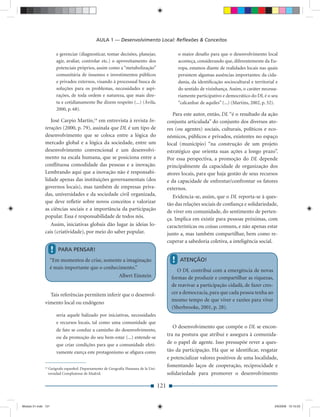 AULA 1 — Desenvolvimento Local: Reﬂexões & Conceitos

                         e gerenciar (diagnosticar, tomar decisões, planejar,                   o maior desaﬁo para que o desenvolvimento local
                         agir, avaliar, controlar etc.) o aproveitamento dos                    aconteça, considerando que, diferentemente da Eu-
                         potenciais próprios, assim como a “metabolização”                      ropa, estamos diante de realidades locais nas quais
                         comunitária de insumos e investimentos públicos                        persistem algumas ausências importantes: da cida-
                         e privados externos, visando à processual busca de                     dania, da identiﬁcação sociocultural e territorial e
                         soluções para os problemas, necessidades e aspi-                       do sentido de vizinhança. Assim, o caráter necessa-
                         rações, de toda ordem e natureza, que mais dire-                       riamente participativo e democrático do DL é o seu
                         ta e cotidianamente lhe dizem respeito (...) (Ávila,                   “calcanhar de aquiles” (...) (Martins, 2002, p. 52).
                         2000, p. 68).
                                                                                             Para este autor, então, DL “é o resultado da ação
                 José Carpio Martín,14 em entrevista à revista In-                        conjunta articulada” do conjunto dos diversos ato-
              terações (2000, p. 79), assinala que DL é um tipo de                        res (ou agentes) sociais, culturais, políticos e eco-
              desenvolvimento que se coloca entre a lógica do                             nômicos, públicos e privados, existentes no espaço
              mercado global e a lógica da sociedade, entre um                            local (município) “na construção de um projeto
              desenvolvimento convencional e um desenvolvi-                               estratégico que orienta suas ações a longo prazo”.
              mento na escala humana, que se posiciona entre a                            Por essa perspectiva, a promoção do DL depende
              conﬂituosa comodidade das pessoas e a inovação.                             principalmente da capacidade de organização dos
              Lembrando aqui que a inovação não é responsabi-                             atores locais, para que haja gestão de seus recursos
              lidade apenas das instituições governamentais (dos                          e da capacidade de enfrentar/confrontar os fatores
              governos locais), mas também de empresas priva-                             externos.
              das, universidades e da sociedade civil organizada,                            Evidencia-se, assim, que o DL reporta-se à ques-
              que deve reﬂetir sobre novos conceitos e valorizar                          tão das relações sociais de conﬁança e solidariedade,
              as ciências sociais e a importância da participação                         de viver em comunidade, do sentimento de perten-
              popular. Essa é responsabilidade de todos nós.                              ça. Implica em existir para pessoas próximas, com
                 Assim, iniciativas globais dão lugar às ideias lo-                       características ou coisas comuns, e não apenas estar
              cais (criatividade), por meio do saber popular.                             junto a, mas também compartilhar, bem como re-
                                                                                          cuperar a sabedoria coletiva, a inteligência social.
                     !   PARA PENSAR!
                    “Em momentos de crise, somente a imaginação                             !    ATENÇÃO!
                    é mais importante que o conhecimento.”
                                                                                               O DL contribui com a emergência de novas
                                                  Albert Einstein                           formas de produzir e compartilhar as riquezas,
                                                                                            de reavivar a participação cidadã, de fazer cres-
                Tais referências permitem inferir que o desenvol-                           cer a democracia, para que cada pessoa tenha ao
                                                                                            mesmo tempo de que viver e razões para viver
              vimento local ou endógeno
                                                                                            (Sherbrooke, 2001, p. 28).
                         seria aquele balizado por iniciativas, necessidades
                         e recursos locais, tal como uma comunidade que
                                                                                             O desenvolvimento que compõe o DL se encon-
                         de fato se conduz a caminho do desenvolvimento,
                                                                                          tra na postura que atribui e assegura à comunida-
                         ou da promoção do seu bem-estar (...) entende-se
                         que criar condições para que a comunidade efeti-                 de o papel de agente. Isso pressupõe rever a ques-
                         vamente exerça este protagonismo se aﬁgura como                  tão da participação. Há que se identiﬁcar, resgatar
                                                                                          e potencializar valores positivos de uma localidade,
              14
                                                                                          fomentando laços de cooperação, reciprocidade e
                   Geógrafo espanhol. Departamento de Geografía Humana de la Uni-
                   versidad Complutense de Madrid.                                        solidariedade para promover o desenvolvimento

                                                                                    121


Modulo 01.indd 121                                                                                                                                2/6/2009 12:15:53
 
