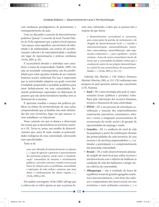 Unidade Didática — Desenvolvimento Local e Territorialização

             com mudanças paradigmáticas de pensamento, e                         zem, mas, sobretudo, à ideia que as pessoas têm a
             consequentemente, de ação.                                           respeito do que fazem.
                Uma vez discutido o conceito de desenvolvimento
                                                                                       o desenvolvimento sociocultural se caracteriza,
             podemos “pensar” o conceito de local. Vicente Fide-
                                                                                       pois, como ponto de partida, de norteamento e de
             les de Ávila argumenta que a palavra local expressa
                                                                                       chegada do desenvolvimento local (...) visando a
             “um espaço, uma superfície, um território de iden-
                                                                                       autoconscientização, autossensibilização, autoes-
             tidade e de solidariedade, um cenário de reconhe-
                                                                                       tima, autoconﬁança, automobilização, auto-orga-
             cimento cultural e de intersubjetividade e também                         nização cooperativa (...) para a gradativa – porém
             um lugar de representações e práticas cotidianas                          contínua – busca de rumos comunitários-locais, de
             (Ávila, 2001, p. 26).                                                     forma que a comunidade-localidade evolua para a
                É inconcebível abordar o indivíduo sem consi-                          condição de sujeito do seu próprio desenvolvimen-
             derar a trama da reciprocidade (Yasbek, 1999). Ou                         to, a partir de suas características, de suas potencia-
             seja, na sociedade contemporânea, não há possibi-                         lidades (...) (Ávila, 2003, p. 20 e 21).
             lidade para tratar questões isoladas de seu contexto
             histórico-social e ambiental. Por isso, é importante                   Gabriela Isla Martins e Cid Isidoro Demarco
             que as universidades adaptem sua grade curricular                    Martins (Martins, 2001, p. 153-178) realizaram uma
             à realidade, preparando a sociedade acadêmica para                   pesquisa na qual apontam autores que conceituam
             atuar holisticamente em suas comunidades, for-                       o DL. Vejamos.
             mando proﬁssionais capacitados na elaboração de                        • Joyal – DL é uma estratégia pela qual os repre-
             projetos que não desterritorializem famílias nem as                      sentantes locais (públicos e privados) traba-
             destituam de si mesmas.                                                  lham pela valorização dos recursos humanos,
                É oportuno ressaltar o avanço das políticas pú-                       técnicos e ﬁnanceiros de uma coletividade.
             blicas na ênfase da territorialização de suas ações,                   • PNUD – DL é um processo de articulação, co-
             compreendendo que as famílias não estão destituí-                        ordenação e inserção dos empreendimentos
             das dos seus territórios, lugar em que nascem, vi-                       empresariais associativos comunitários, urba-
             vem, trabalham e se relacionam.                                          nos e rurais, à integração socioeconômica de
                Nesse contexto em que se destaca a observação                         reconstrução do tecido social e de geração de
             das tramas que se desenvolvem no território, insere-                     oportunidades de emprego e renda.
             se o DL. Torna-se, assim, um modelo de desenvol-                       • Gonzáles – DL é a melhoria do nível de vida
             vimento que, antes de tudo, ressalta as potenciali-                      da população a partir da combinação eﬁciente
             dades endógenas de uma comunidade, valorizando                           das potencialidades de cada território, de seus
             suas especiﬁcidades.                                                     recursos e de sua força empreendedora (...) es-
                Trata-se de                                                           timular a participação e o comprometimento
                                                                                      das pessoasda comunidade.
                     uma nova ﬁlosoﬁa de desenvolvimento no planeta
                     (...) capaz de agenciar e gerenciar o aproveitamento           • Bryant – DL é todo desenvolvimento planeja-
                     dos potenciais próprios, assim como a “metaboli-                 do surgido do meio local que utiliza recursos e
                     zação” comunitária de insumos e investimentos                    iniciativas locais com o objetivo de melhorar as
                     públicos e privados externos, visando à processual               condições de vida dos habitantes e atingir me-
                     busca de soluções para os problemas, necessidades                tas coletivas da comunidade.
                     e aspirações, de toda ordem e natureza, que mais
                                                                                    • Albuquerque – não é resultado da busca de
                     direta e cotidianamente lhe dizem respeito (...)
                                                                                      equilíbrios irreais de grandes agregados estatís-
                     (Ávila, 2000, p. 68).
                                                                                      ticos macroeconômicos, e sim fruto dos esfor-
                Em análise convergente, Ávila (2003) advoga que                       ços e compromissos dos atores sociais em seus
             a cultura não se refere apenas ao que as pessoas fa-                     territórios e meio ambientes concretos (...) o

                                                                            122


Modulo 01.indd 122                                                                                                                           2/6/2009 12:15:53
 