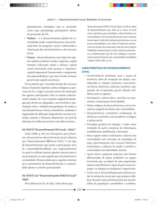 AULA 1 — Desenvolvimento Local: Reﬂexões & Conceitos

                       planejamento estratégico tem se mostrado                      desenvolvimento PARA O local (DpL) se refere à ideia
                       como uma metodologia participativa efetiva                    de desenvolvimento que, além de se situar no local
                       de promoção do DL.                                            como sede física, gera atividades e efeitos benéﬁcos às
                                                                                     comunidades e aos ecossistemas locais, mas à maneira
                     • Vachon – é o desenvolvimento global da co-
                                                                                     bumerangue: brota das instâncias promotoras, vai aos
                       munidade, tendo o papel da pessoa como prin-
                                                                                     locais-comunidades, mas volta às instâncias promo-
                       cipal fator do progresso social e enfatizando a               toras em termos de consecução mais de suas próprias
                       valorização das microiniciativas e dos recursos               ﬁnalidades institucionais (as das instâncias promoto-
                       locais.                                                       ras, evidentemente) que do real, endógeno e perma-
                     • Franco – deverá dinamizar cinco tipos de capi-                nente desenvolvimento das comunidades-localidades
                       tal: capital econômico (renda e riquezas), capital            visadas (Ávila, 2003, p. 22).
                       humano (educação, saúde e cultura), capital
                       social (associação entre pessoas e empresas),              CARACTERÍSTICAS DO DESENVOLVIMENTO
                       capital empresarial (favorecendo o surgimento              LOCAL
                       de empreendedores), que num círculo virtuoso                • Territorialmente localizado, com a noção de
                       gerará mais capital econômico.                                território, além de ocupação do espaço, con-
                  Ficou patente que o reconhecimento dos recursos                    siderando as relações existentes (característi-
              físicos e humanos imprime caráter endógeno ao pro-                     cas físicas, históricas, culturais, inclusive) que,
              cesso de DL, e exige o processo prévio de motivação                    quando são recuperadas, geram relações soli-
                                                                                     dárias entre os agentes.
              dos agentes participantes. Para os autores anterior-
              mente citados, DL é um conjunto original de estraté-                 • Participativo e democrático, com foco na auto-
              gias que devem ser adequadas a um território e par-                    nomia e emancipação da localidade.
              ticipação ativa e solidária da população. Só assim se                • Modo endógeno de desenvolvimento, com as ini-
              encontrarão formas viáveis, sustentáveis, contínuas e                  ciativas surgindo de dentro das comunidades.
              organizadas de utilização integrada dos recursos ma-                 • Desenvolvimento sustentável, combinação de
              teriais, naturais e humanos disponíveis, em prol da                    eﬁciência econômica com prudência ecológica
              obtenção de melhorias no bem-estar deles mesmos.                       e justiça social.
                                                                                   • Estratégia geradora de emprego e renda como
                                                                                     resultado de ações conjuntas de informação,
              DL NÃO É “Desenvolvimento NO Local – (DnL)”
                                                                                     sensibilização, mobilização e formação.
                Ávila (2000, p. 69) em Pressupostos para forma-
                                                                                   • Busca regatar valores tradicionais e culturais das
              ção educacional em desenvolvimento local evidencia
                                                                                     comunidades com inovação de estratégias de
              que “desenvolvimento NO local (DnL)” é um tipo
                                                                                     ação, aproveitamento dos recursos históricos,
              de desenvolvimento que isenta a participação ativa
                                                                                     tradicionais e culturais de modo a envolver a
              da comunidade/localidade, um empreendimento
                                                                                     comunidade com identidade comum.
              no qual se utilizam apenas agentes externos para a
                                                                                   • Apoia micro e pequenas empresas com formas
              sua promoção, ou seja, aqueles que não pertencem à
                                                                                     diferenciadas de ajuste produtivo no espaço
              comunidade. Destaca ainda que os agentes externos
                                                                                     territorial, que, ao dispor de uma organização
              são os promotores do desenvolvimento e a comuni-                       interna mais ﬂexível, é capaz de gerar mais em-
              dade apenas se envolve participando.                                   prego e se adequar às mudanças e imprevistos.
                                                                                   • Conta com a descentralização para oferecer po-
              DL NÃO É (só) “Desenvolvimento PARA O Local”                           der às instâncias locais para que possam viabi-
              (DpL)                                                                  lizar decisões mais próximas/reais das necessi-
                     Para diferenciar DL de DpL, Ávila aﬁrma que                     dades da população e possibilitar a combina-

                                                                            123


Modulo 01.indd 123                                                                                                                        2/6/2009 12:15:53
 