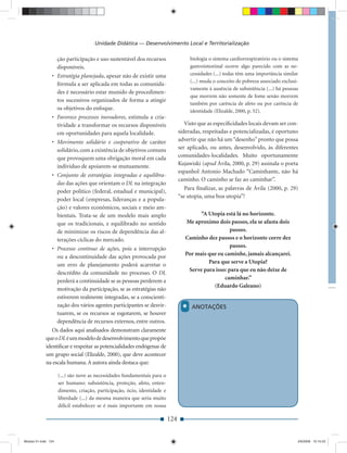 Unidade Didática — Desenvolvimento Local e Territorialização

                     ção participação e uso sustentável dos recursos                 biologia o sistema cardiorrespiratório ou o sistema
                     disponíveis.                                                    gastrointestinal ocorre algo parecido com as ne-
                • Estratégia planejada, apesar não de existir uma                    cessidades (...) todas têm uma importância similar
                                                                                     (...) muda o conceito de pobreza associado exclusi-
                  fórmula a ser aplicada em todas as comunida-
                                                                                     vamente à ausência de subsistência (...) há pessoas
                  des é necessário estar munido de procedimen-
                                                                                     que morrem não somente de fome senão morrem
                  tos sucessivos organizados de forma a atingir
                                                                                     também por carência de afeto ou por carência de
                  os objetivos do enfoque.                                           identidade (Elizalde, 2000, p. 52).
                • Favorece processos inovadores, estimula a cria-
                  tividade a transformar os recursos disponíveis                   Visto que as especiﬁcidades locais devam ser con-
                  em oportunidades para aquela localidade.                      sideradas, respeitadas e potencializadas, é oportuno
                • Movimento solidário e cooperativo de caráter                  advertir que não há um “desenho” pronto que possa
                  solidário, com a existência de objetivos comuns               ser aplicado, ou antes, desenvolvido, às diferentes
                  que provoquem uma obrigação moral em cada                     comunidades-localidades. Muito oportunamente
                  individuo de apoiarem-se mutuamente.                          Kujawiski (apud Ávila, 2000, p. 29) assinala o poeta
                                                                                espanhol Antonio Machado “Caminhante, não há
                • Conjunto de estratégias integradas e equilibra-
                                                                                caminho. O caminho se faz ao caminhar”.
                  das das ações que orientam o DL na integração
                                                                                   Para ﬁnalizar, as palavras de Ávila (2000, p. 29)
                  poder político (federal, estadual e municipal),
                                                                                “se utopia, uma boa utopia”!
                  poder local (empresas, lideranças e a popula-
                  ção) e valores econômicos, sociais e meio am-
                  bientais. Trata-se de um modelo mais amplo                             “A Utopia está lá no horizonte.
                  que os tradicionais, e equilibrado no sentido                    Me aproximo dois passos, ela se afasta dois
                  de minimizar os riscos de dependência das al-                                       passos.
                  terações cíclicas do mercado.                                    Caminho dez passos e o horizonte corre dez
                • Processo contínuo de ações, pois a interrupção                                      passos.
                  ou a descontinuidade das ações provocada por                     Por mais que eu caminhe, jamais alcançarei.
                                                                                            Para que serve a Utopia?
                  um erro de planejamento poderá acarretar o
                                                                                    Serve para isso: para que eu não deixe de
                  descrédito da comunidade no processo. O DL
                                                                                                   caminhar.”
                  perderá a continuidade se as pessoas perderem a
                                                                                              (Eduardo Galeano)
                  motivação da participação, se as estratégias não
                  estiverem realmente integradas, se a conscienti-
                  zação dos vários agentes participantes se desvir-
                  tuarem, se os recursos se esgotarem, se houver
                                                                                 *   ANOTAÇÕES

                  dependência de recursos externos, entre outros.
                Os dados aqui analisados demonstram claramente
             que o DL é um modelo de desenvolvimento que propõe
             identiﬁcar e respeitar as potencialidades endógenas de
             um grupo social (Elizalde, 2000), que deve acontecer
             na escala humana. A autora ainda destaca que:

                     (...) são nove as necessidades fundamentais para o
                     ser humano: subsistência, proteção, afeto, enten-
                     dimento, criação, participação, ócio, identidade e
                     liberdade (...) da mesma maneira que seria muito
                     difícil estabelecer se é mais importante em nossa

                                                                          124


Modulo 01.indd 124                                                                                                                     2/6/2009 12:15:53
 