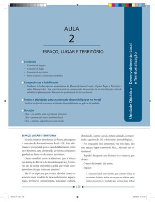 AULA

                                         ____________________          2




                                                                                                                                     Unidade Didática – Desenvolvimento Local
                                         ESPAÇO, LUGAR E TERRITÓRIO




                                                                                                                                                        e Territorialização
                 Conteúdo
                     •   Conceito de espaço
                     •   Conceito de lugar
                     •   Conceito de território
                     •   Senso comum × construção cientíﬁca

                 Competências e habilidades
                     • Conhecer três dos aspectos construtivos do Desenvolvimento Local – Espaço, Lugar e Território e
                       saber diferenciá-los. Sua relevância está na compreensão do conceito de territorialização a ﬁm de
                       subsidiar o planejamento das ações do proﬁssional de Serviço Social.


                 Textos e atividades para autoestudo disponibilizados no Portal
                     Veriﬁcar no Portal os textos e atividades disponibilizados na galeria da unidade.


                 Duração
                     2 h/a – via satélite com o professor interativo
                     2 h/a – presenciais com o professor local
                     6 h/a – mínimo sugerido para autoestudo




              ESPAÇO, LUGAR E TERRITÓRIO                                          identidade, capital social, potencialidade, comuni-
                 Na aula anterior abordamos de forma abrangente                   dade e agentes do DL e dimensões metodológicas.
              o conceito de desenvolvimento local – DL. Essa aﬁr-                    Por enquanto nos deteremos em três itens, são
              mação é proposital, pois o seu detalhamento como                    eles: espaço, lugar e território. Mas... eles não são si-
              já o dissemos, será construído de forma conjunta e                  nônimos?
              gradual no decorrer de nossos encontros.                               Rápido! Busquem um dicionário e vejam o que
                 Quero ressaltar, caros acadêmicos, que a leitura                 ele traz.
              dos textos do Portal e do livro Educação sem frontei-
                                                                                    O meu dicionário diz assim:
              ras são de suma importância para que vocês com-
                                                                                    Espaço:
              preendam do que trata este assunto!
                 São 11 os aspectos que iremos abordar como es-                        1. extensão ideal, sem limites, que contém todas as
              senciais nesse modelo de desenvolvimento: espaço,                        extensões ﬁnitas e todos os corpos ou objetos exis-
              lugar, território, solidariedade, educação, cultura,                     tentes possíveis; 2. medida que separa duas linhas

                                                                            125


Modulo 01.indd 125                                                                                                                                     2/6/2009 12:15:53
 