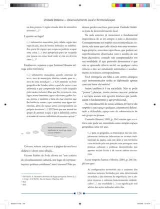Unidade Didática — Desenvolvimento Local e Territorialização

                     ou dois pontos; 3. região situada além da atmosfera                       demos perder esse foco, pois nossa Unidade Didáti-
                     terrestre (...)15                                                         ca trata de desenvolvimento local.
                  E quanto ao lugar?                                                              Na aula anterior já mencionei a fundamental
                                                                                               importância de se ter sempre à mão o dicionário.
                     (...) substantivo masculino, país, cidade, região não                     Constantemente irei repetir essa recomendação, to-
                     especiﬁcada, área de limites deﬁnidos ou indeﬁni-                         davia, vale notar que cada ciência tem uma termino-
                     dos, parte do espaço que ocupa ou poderia ocupar                          logia própria, conceitos especíﬁcos, que podem ser
                     uma coisa, (...) área apropriada para ser ocupada
                                                                                               superﬁcialmente observados com o auxílio de um
                     por pessoa ou coisa, local onde se está ou deveria
                                                                                               bom dicionário, contudo não compreendidos em
                     estar (...)16
                                                                                               sua totalidade. O que pretendo demonstrar é que
               Finalmente, vejamos o que Antônio Houaiss ad-                                   não se apreende ciência social, ou qualquer outra
             voga sobre território:                                                            ciência a não ser estudando sistemática e assidua-
                                                                                               mente os teóricos correspondentes.
                     (...) substantivo masculino, grande extensão de
                     terra, área de município, distrito, estado, país etc.,
                                                                                                 Você entregaria seu ﬁlho a um centro cirúrgico
                     área de uma jurisdição (...) JUR extensão ou base                         cujo instrumentador tenha se diplomado apenas
                     geográﬁca do Estado, sobre a qual ele exerce a sua                        com um breve dicionário?
                     soberania e que compreende todo o solo ocupado                               Assim também o é na sociedade. Não se pode
                     pela nação, inclusive ilhas que lhe pertencem, rios,                      “pensar”, planejar, muito menos executar projetos
                     lagos, mares interiores, águas adjacentes, golfos, ba-                    e serviços sociais sem aportes teóricos que justiﬁ-
                     ías, portos e também a faixa do mar exterior que                          quem e fundamentem o agir proﬁssional.
                     lhe banha as costas e que constitui suas águas ter-
                                                                                                  No entendimento do senso comum, território diz
                     ritoriais, além do espaço aéreo correspondente ao
                                                                                               respeito a um espaço qualquer, comumente delimi-
                     próprio território (...) ECO área que um animal ou
                     grupo de animais ocupa, e que é defendida contra
                                                                                               tado e defendido, espaço este de sobrevivência de
                     a invasão de outros indivíduos da mesma espécie.17                        um grupo ou pessoa.
                                                                                                  Contudo Bitoun (1999, p. 194) ensina que terri-
                                                                                               tório não pode ser entendido como simples espaço
                                                                                               geográﬁco, uma vez que,

                                                                                                    (...) para os geógrafos, os municípios não são sim-
                                                                                                    plesmente instâncias federativas no arranjo insti-
                                                                                                    tucional da nação, cada um deles é um território
                                                                                                    caracterizado pela sua posição, suas paisagens, suas
                  Corram, voltem um pouco a página do seu livro                                     práticas culturais e políticas desenvolvidas por
             didático e deem uma olhada...                                                          agentes sociais locais e de outras esferas territo-
                                                                                                    riais.
                  Vicente Fideles de Ávila aﬁrma ser “um cenário
             de reconhecimento cultural, um lugar de represen-                                    A esse respeito Santos e Silveira (2001, p. 248) ex-
             tações e práticas cotidianas”, não é mesmo? Não po-                               plicam que:

                                                                                                    As conﬁgurações territoriais são o conjunto dos
                                                                                                    sistemas naturais, herdados por uma determinada
             15
                HOUAISS, A. Dicionário eletrônico da língua portuguesa. Barros Jr., J.              sociedade, e dos sistemas de engenharia, isto é, ob-
                J. (Org.). [CD-ROM]. Rio de Janeiro: Objetiva, 2001.
             16
                                                                                                    jetos técnicos e culturais historicamente estabele-
                Ibid.
             17
                Ibid.                                                                               cidos (...) sua atualidade (...) sua signiﬁcação real
                                                                                                    advém das ações realizadas sobre elas.

                                                                                         126


Modulo 01.indd 126                                                                                                                                      2/6/2009 12:15:54
 