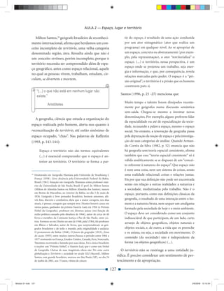 AULA 2 — Espaço, lugar e território

                 Milton Santos,18 geógrafo brasileiro de reconheci-                                    tir do espaço, é resultado de uma ação conduzida
              mento internacional, aﬁrma que herdamos um con-                                          por um ator sintagmático (ator que realiza um
              ceito incompleto de território, uma velha categoria                                      programa) em qualquer nível. Ao se apropriar de
              denominada região, área. Ressalta ainda que não é                                        um espaço, concreta ou abstratamente (por exem-
              um conceito errôneo, porém incompleto, porque o                                          plo, pela representação), o ator “territorializa” o
                                                                                                       espaço. (...) o território, nessa perspectiva, é um
              território necessita ser compreendido além de espa-
                                                                                                       espaço onde se projetou um trabalho, seja ener-
              ço geográﬁco, antes como espaço relacional, aquele
                                                                                                       gia e informação, e que, por consequência, revela
              no qual as pessoas vivem, trabalham, estudam, cir-
                                                                                                       relações marcadas pelo poder. O espaço é a “pri-
              culam, se divertem e morrem.
                                                                                                       são original”, o território é a prisão que os homens
                                                                                                       constroem para si.

                                                                                                    Santos (1996, p. 25 -27) menciona que

                                                                                                       Muito tempo e talento foram dissipados recente-
                                                                                                       mente por geógrafos numa discussão semântica
                                                                                                       sem-saída. Chegou-se mesmo a inventar novas
                                                                                                       denominações. Por exemplo, alguns preferem falar
                     A geograﬁa, ciência que estuda a organização do
                                                                                                       da espacialidade ou até de espacialização da socie-
              espaço realizada pelo homem, alerta-nos quanto à                                         dade, recusando a palavra espaço, mesmo o espaço
              reconceituação de território, até então sinônimo de                                      social. No entanto, a renovação da geograﬁa passa
              espaço ocupado, “chão”. Nas palavras de Raffestin                                        pela depuração da noção de espaço e pela investiga-
              (1993, p. 143-144):                                                                      ção de suas categorias de análise. Quando Arman-
                                                                                                       do Corrêa da Silva (1982, p. 52) enuncia que não
                       Espaço e território não são termos equivalentes                                 há geograﬁa sem teoria espacial consistente, aﬁrma
                       (...) é essencial compreender que o espaço é an-                                também que essa “teoria espacial consistente” só é
                       terior ao território. O território se forma a par-                              válida analiticamente se se dispuser de um “concei-
                                                                                                       to referente à natureza do espaço”. Que espaço não
                                                                                                       é nem uma coisa, nem um sistema de coisas, senão
              18
                   Doutorado em Geograﬁa Humana pela Universite de Strasbourg I,                       uma realidade relacional: coisas e relações juntas.
                   França (1958). Livre docência pela Universidade Federal da Bahia,                   Eis por que sua deﬁnição não pode ser encontrada
                   Brasil (1961) Atuação em Geograﬁa Humana como professor emé-
                   rito da Universidade de São Paulo, Brasil. O prof. dr. Milton Santos                senão em relação a outras realidades: a natureza e
                   (Milton de Almeida Santos ou Milton Almeida dos Santos), nasceu                     a sociedade, mediatizadas pelo trabalho. Não é o
                   em Brotas de Macaúbas, no interior da Bahia, no dia 3 de maio de                    espaço, portanto, como nas deﬁnições clássicas da
                   1926. Geógrafo e livre pensador brasileiro, homem amoroso, afá-
                   vel, ﬁno, discreto e combativo, dizia que a maior coragem, nos dias                 geograﬁa, o resultado de uma interação entre o ho-
                   atuais, é pensar, coragem que sempre teve. Doutor honoris causa em                  mem e a natureza bruta, nem sequer um amálgama
                   vários países, ganhador do prêmio Vautrin Lud, em 1994 (o Prêmio
                                                                                                       formado pela sociedade de hoje e o meio ambiente.
                   Nobel da Geograﬁa), professor em diversos países (em função do
                   exílio político causado pela ditadura de 1964), autor de cerca de 40                O espaço deve ser considerado como um conjunto
                   livros e membro da Comissão Justiça e Paz de São Paulo, entre ou-                   indissociável de que participam, de um lado, certo
                   tros. Formou-se em Direito no ano de 1948, pela UFBA, foi professor
                                                                                                       arranjo de objetos geográﬁcos, objetos naturais e
                   em Ilhéus e Salvador, autor de livros, que surpreenderam os geó-
                   grafos brasileiros e de todo o mundo, pela originalidade e audácia:                 objetos sociais, e, de outro, a vida que os preenche
                   O povoamento da Bahia (1948), O futuro da geograﬁa (1953), Zona                     e os anima, ou seja, a sociedade em movimento. O
                   do cacau (1955) entre muitos outros.Passou o período entre 1964 a
                                                                                                       conteúdo (da sociedade) não é independente da
                   1977 ensinando na França, Estados Unidos, Canadá, Peru, Venezuela,
                   Tanzânia; escrevendo e lutando por suas ideias. Foi o único brasileiro              forma (os objetos geográﬁcos) (...).
                   e receber um “Prêmio Nobel”, o Vautrin Lud, que é como um Nobel
                   de Geograﬁa. Outras de suas magistrais obras são: Por uma outra                   O território não se restringe a uma entidade ju-
                   globalização e Território e sociedade no século XXI (Record). Milton
                   Santos, este grande brasileiro, morreu em São Paulo (SP), no dia 24
                                                                                                  rídica. É preciso considerar um sentimento de per-
                   de junho de 2001, aos 75 anos, vítima de câncer.                               tencimento e de apropriação.

                                                                                            127


Modulo 01.indd 127                                                                                                                                       2/6/2009 12:15:54
 
